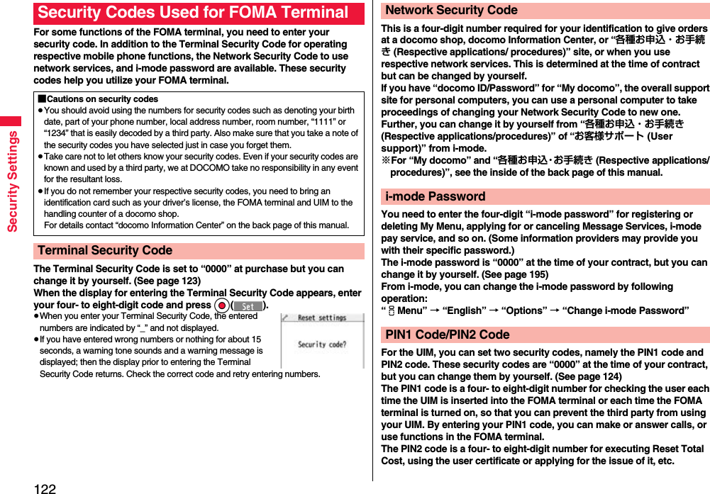 122Security SettingsFor some functions of the FOMA terminal, you need to enter your security code. In addition to the Terminal Security Code for operating respective mobile phone functions, the Network Security Code to use network services, and i-mode password are available. These security codes help you utilize your FOMA terminal.The Terminal Security Code is set to “0000” at purchase but you can change it by yourself. (See page 123)When the display for entering the Terminal Security Code appears, enter your four- to eight-digit code and press Oo().≥When you enter your Terminal Security Code, the entered numbers are indicated by “_” and not displayed.≥If you have entered wrong numbers or nothing for about 15 seconds, a warning tone sounds and a warning message is displayed; then the display prior to entering the Terminal Security Code returns. Check the correct code and retry entering numbers.Security Codes Used for FOMA Terminal■Cautions on security codes≥You should avoid using the numbers for security codes such as denoting your birth date, part of your phone number, local address number, room number, “1111” or “1234” that is easily decoded by a third party. Also make sure that you take a note of the security codes you have selected just in case you forget them.≥Take care not to let others know your security codes. Even if your security codes are known and used by a third party, we at DOCOMO take no responsibility in any event for the resultant loss.≥If you do not remember your respective security codes, you need to bring an identification card such as your driver’s license, the FOMA terminal and UIM to the handling counter of a docomo shop.For details contact “docomo Information Center” on the back page of this manual.Terminal Security CodeThis is a four-digit number required for your identification to give orders at a docomo shop, docomo Information Center, or “各種お申込・お手続き (Respective applications/ procedures)” site, or when you use respective network services. This is determined at the time of contract but can be changed by yourself.If you have “docomo ID/Password” for “My docomo”, the overall support site for personal computers, you can use a personal computer to take proceedings of changing your Network Security Code to new one. Further, you can change it by yourself from “各種お申込・お手続き (Respective applications/procedures)” of “お客様サポート (User support)” from i-mode.※For “My docomo” and “各種お申込・お手続き (Respective applications/ procedures)”, see the inside of the back page of this manual.You need to enter the four-digit “i-mode password” for registering or deleting My Menu, applying for or canceling Message Services, i-mode pay service, and so on. (Some information providers may provide you with their specific password.)The i-mode password is “0000” at the time of your contract, but you can change it by yourself. (See page 195)From i-mode, you can change the i-mode password by following operation:“iMenu” → “English” → “Options” → “Change i-mode Password”For the UIM, you can set two security codes, namely the PIN1 code and PIN2 code. These security codes are “0000” at the time of your contract, but you can change them by yourself. (See page 124)The PIN1 code is a four- to eight-digit number for checking the user each time the UIM is inserted into the FOMA terminal or each time the FOMA terminal is turned on, so that you can prevent the third party from using your UIM. By entering your PIN1 code, you can make or answer calls, or use functions in the FOMA terminal.The PIN2 code is a four- to eight-digit number for executing Reset Total Cost, using the user certificate or applying for the issue of it, etc.Network Security Codei-mode PasswordPIN1 Code/PIN2 Code