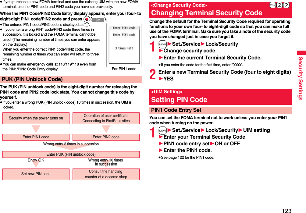 123Security Settings≥If you purchase a new FOMA terminal and use the existing UIM with the new FOMA terminal, use the PIN1 code and PIN2 code you have set previously.When the PIN1 Code/PIN2 Code Entry display appears, enter your four- to eight-digit PIN1 code/PIN2 code and press Oo().≥The entered PIN1 code/PIN2 code is displayed as “_”.≥If you enter a wrong PIN1 code/PIN2 code three times in succession, it is locked and the FOMA terminal cannot be used. (The remaining number of times you can enter appears on the display.)When you enter the correct PIN1 code/PIN2 code, the remaining number of times you can enter will return to three times.≥You can make emergency calls at 110/119/118 even from the PIN1/PIN2 Code Entry display.The PUK (PIN unblock code) is the eight-digit number for releasing the PIN1 code and PIN2 code lock state. You cannot change this code by yourself.≥If you enter a wrong PUK (PIN unblock code) 10 times in succession, the UIM is locked.PUK (PIN Unblock Code)For PIN1 codeWrong entry 3 times in successionEntry OKWrong entry 10 times in successionSecurity when the power turns onSet new PIN code Consult the handling counter of a docomo shopEnter PUK (PIN unblock code)Enter PIN1 code Enter PIN2 codeOperation of user certificateConnecting to FirstPass sitesChange the default for the Terminal Security Code required for operating functions to your own four- to eight-digit code so that you can make full use of the FOMA terminal. Make sure you take a note of the security code you have changed just in case you forget it.1m1Set./Service1Lock/Security1Change security code1Enter the current Terminal Security Code.≥If you enter the code for the first time, enter “0000”.2Enter a new Terminal Security Code (four to eight digits)1YESYou can set the FOMA terminal not to work unless you enter your PIN1 code when turning on the power.1m1Set./Service1Lock/Security1UIM setting1Enter your Terminal Security Code1PIN1 code entry set1ON or OFF1Enter the PIN1 code.≥See page 122 for the PIN1 code.+m-2-9&lt;Change Security Code&gt;Changing Terminal Security Code&lt;UIM Setting&gt;Setting PIN CodePIN1 Code Entry Set