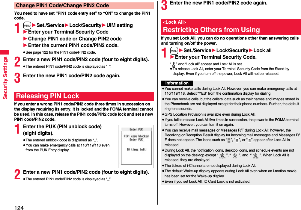 124Security SettingsYou need to have set “PIN1 code entry set” to “ON” to change the PIN1 code.1m1Set./Service1Lock/Security1UIM setting1Enter your Terminal Security Code1Change PIN1 code or Change PIN2 code1Enter the current PIN1 code/PIN2 code.≥See page 122 for the PIN1 code/PIN2 code.2Enter a new PIN1 code/PIN2 code (four to eight digits).≥The entered PIN1 code/PIN2 code is displayed as “_”.3Enter the new PIN1 code/PIN2 code again.If you enter a wrong PIN1 code/PIN2 code three times in succession on the display requiring its entry, it is locked and the FOMA terminal cannot be used. In this case, release the PIN1 code/PIN2 code lock and set a new PIN1 code/PIN2 code.1Enter the PUK (PIN unblock code) (eight digits).≥The entered unblock code is displayed as “_”.≥You can make emergency calls at 110/119/118 even from the PUK Entry display. 2Enter a new PIN1 code/PIN2 code (four to eight digits).≥The entered PIN1 code/PIN2 code is displayed as “_”.Change PIN1 Code/Change PIN2 CodeReleasing PIN Lock3Enter the new PIN1 code/PIN2 code again.If you set Lock All, you can do no operations other than answering calls and turning on/off the power.1m1Set./Service1Lock/Security1Lock all1Enter your Terminal Security Code.“ ” and “Lock all” appear and Lock All is set.≥To release Lock All, enter your Terminal Security Code from the Stand-by display. Even if you turn off the power, Lock All will not be released.&lt;Lock All&gt;Restricting Others from UsingInformation≥You cannot make calls during Lock All. However, you can make emergency calls at 110/119/118. Select “YES” from the confirmation display for dialing.≥You can receive calls, but the callers’ data such as their names and images stored in the Phonebook are not displayed except for their phone numbers. Further, the default ring tone sounds.≥GPS Location Provision is available even during Lock All.≥If you fail to release Lock All five times in succession, the power to the FOMA terminal turns off. However, you can turn it on again.≥You can receive mail messages or Messages R/F during Lock All; however, the Receiving or Reception Result display for incoming mail messages and Messages R/F does not appear. The icons such as “ ”, “ ”, or “ ” appear after Lock All is released.≥During Lock All, the notification icons, desktop icons, and schedule events are not displayed on the desktop except “ ”, “ ”, and  “ ”. When Lock All is released, they are displayed.≥The tickers of i-Channel are not displayed during Lock All.≥The default Wake-up display appears during Lock All even when an i-motion movie has been set for the Wake-up display.≥Even if you set Lock All, IC Card Lock is not activated.