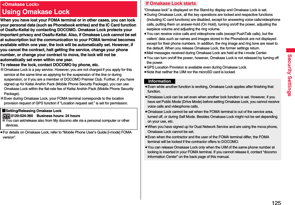 125Security SettingsWhen you have lost your FOMA terminal or in other cases, you can lock your personal data (such as Phonebook entries) and the IC Card function of Osaifu-Keitai by contacting DOCOMO. Omakase Lock protects your important privacy and Osaifu-Keitai. Also, if Omakase Lock cannot be set at subscription but the communication to your FOMA terminal becomes available within one year, the lock will be automatically set. However, if you cancel the contract, halt getting the service, change your phone number, or change your contract to mova, the lock will not be automatically set even within one year.To release the lock, contact DOCOMO by phone, etc.※Omakase Lock is a pay service. However, you are not charged if you apply for this service at the same time as applying for the suspension of the line or during suspension, or if you are a member of DOCOMO Premier Club. Further, if you have signed up for Keitai Anshin Pack (Mobile Phone Security Package), you can use Omakase Lock within the flat-rate fee of Keitai Anshin Pack (Mobile Phone Security Package).※Even during Omakase Lock, your FOMA terminal corresponds to the location provision request of GPS function if “Location request set.” is set for permission.≥For details on Omakase Lock, refer to “Mobile Phone User’s Guide [i-mode] FOMA version”.&lt;Omakase Lock&gt;Using Omakase Lock■Setting/Releasing Omakase Lock0120-524-360 Business hours: 24 hours※You can set/release also from My docomo site via a personal computer or other devices. “Omakase lock” is displayed on the Stand-by display and Omakase Lock is set.≥During Omakase Lock, all the key operations are locked and respective functions (including IC card functions) are disabled, except for answering voice calls/videophone calls, putting them on answer-hold (On Hold), turning on/off the power, adjusting the earpiece volume and adjusting the ring volume.≥You can receive voice calls and videophone calls (except PushTalk calls), but the callers’ data such as names and images stored in the Phonebook are not displayed except for their phone numbers. In addition, the ring image and ring tone are reset to the default. When you release Omakase Lock, the former settings return.≥Mail messages received during Omakase Lock are held at the i-mode Center.≥You can turn on/off the power, however, Omakase Lock is not released by turning off the power.≥GPS Location Provision is available even during Omakase Lock.≥Note that neither the UIM nor the microSD card is locked.If Omakase Lock startsInformation≥Even while another function is working, Omakase Lock applies after finishing that function.≥Omakase Lock can be set even when another lock function is set. However, if you have set Public Mode (Drive Mode) before setting Omakase Lock, you cannot receive voice calls and videophone calls.≥Omakase Lock cannot be set when the FOMA terminal is out of the service area, turned off, or during Self Mode. Besides Omakase Lock might not be set depending on your use, etc.≥When you have signed up for Dual Network Service and are using the mova phone, Omakase Lock cannot be set.≥Even when the contractor and the user of the FOMA terminal differ, the FOMA terminal will be locked if the contractor offers to DOCOMO.≥You can release Omakase Lock only when the UIM of the same phone number at locking is inserted in your FOMA terminal. If you cannot release it, contact “docomo Information Center” on the back page of this manual.