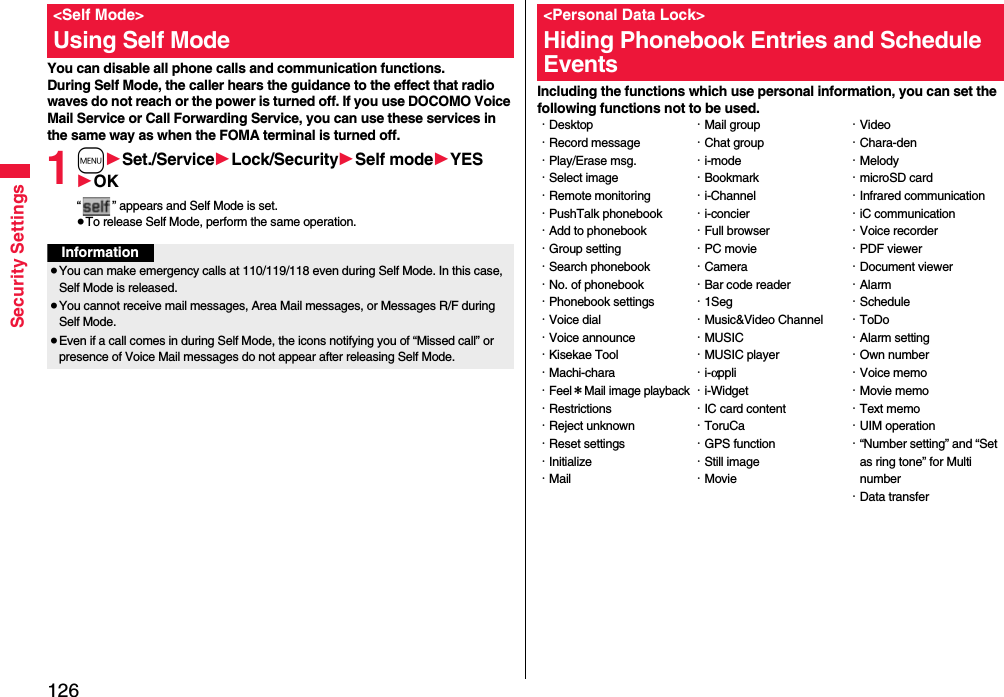 126Security SettingsYou can disable all phone calls and communication functions.During Self Mode, the caller hears the guidance to the effect that radio waves do not reach or the power is turned off. If you use DOCOMO Voice Mail Service or Call Forwarding Service, you can use these services in the same way as when the FOMA terminal is turned off.1m1Set./Service1Lock/Security1Self mode1YES1OK“ ” appears and Self Mode is set.≥To release Self Mode, perform the same operation.&lt;Self Mode&gt;Using Self ModeInformation≥You can make emergency calls at 110/119/118 even during Self Mode. In this case, Self Mode is released.≥You cannot receive mail messages, Area Mail messages, or Messages R/F during Self Mode.≥Even if a call comes in during Self Mode, the icons notifying you of “Missed call” or presence of Voice Mail messages do not appear after releasing Self Mode.Including the functions which use personal information, you can set the following functions not to be used.&lt;Personal Data Lock&gt;Hiding Phonebook Entries and Schedule Events・Desktop・Record message・Play/Erase msg.・Select image・Remote monitoring・PushTalk phonebook・Add to phonebook・Group setting・Search phonebook・No. of phonebook・Phonebook settings・Voice dial・Voice announce・Kisekae Tool・Machi-chara・Feel＊Mail image playback・Restrictions・Reject unknown・Reset settings・Initialize・Mail・Mail group・Chat group・i-mode・Bookmark・i-Channel・i-concier・Full browser・PC movie・Camera・Bar code reader・1Seg・Music&amp;Video Channel・MUSIC・MUSIC player・i-αppli・i-Widget・IC card content・ToruCa・GPS function・Still image・Movie・Video・Chara-den・Melody・microSD card・Infrared communication・iC communication・Voice recorder・PDF viewer・Document viewer・Alarm・Schedule・ToDo・Alarm setting・Own number・Voice memo・Movie memo・Text memo・UIM operation・“Number setting” and “Set as ring tone” for Multi number・Data transfer
