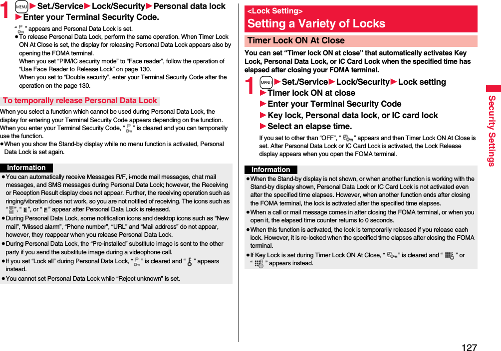 127Security Settings1m1Set./Service1Lock/Security1Personal data lock1Enter your Terminal Security Code.“ ” appears and Personal Data Lock is set.≥To release Personal Data Lock, perform the same operation. When Timer Lock ON At Close is set, the display for releasing Personal Data Lock appears also by opening the FOMA terminal.When you set “PIM/IC security mode” to “Face reader”, follow the operation of “Use Face Reader to Release Lock” on page 130. When you set to “Double security”, enter your Terminal Security Code after the operation on the page 130.When you select a function which cannot be used during Personal Data Lock, the display for entering your Terminal Security Code appears depending on the function. When you enter your Terminal Security Code, “ ” is cleared and you can temporarily use the function.≥When you show the Stand-by display while no menu function is activated, Personal Data Lock is set again.To temporally release Personal Data LockInformation≥You can automatically receive Messages R/F, i-mode mail messages, chat mail messages, and SMS messages during Personal Data Lock; however, the Receiving or Reception Result display does not appear. Further, the receiving operation such as ringing/vibration does not work, so you are not notified of receiving. The icons such as “ ”, “ ”, or “ ” appear after Personal Data Lock is released.≥During Personal Data Lock, some notification icons and desktop icons such as “New mail”, “Missed alarm”, “Phone number”, “URL” and “Mail address” do not appear, however, they reappear when you release Personal Data Lock.≥During Personal Data Lock, the “Pre-installed” substitute image is sent to the other party if you send the substitute image during a videophone call.≥If you set “Lock all” during Personal Data Lock, “ ” is cleared and “ ” appears instead.≥You cannot set Personal Data Lock while “Reject unknown” is set.You can set “Timer lock ON at close” that automatically activates Key Lock, Personal Data Lock, or IC Card Lock when the specified time has elapsed after closing your FOMA terminal.1m1Set./Service1Lock/Security1Lock setting1Timer lock ON at close1Enter your Terminal Security Code1Key lock, Personal data lock, or IC card lock1Select an elapse time.If you set to other than “OFF”, “ ” appears and then Timer Lock ON At Close is set. After Personal Data Lock or IC Card Lock is activated, the Lock Release display appears when you open the FOMA terminal.&lt;Lock Setting&gt;Setting a Variety of LocksTimer Lock ON At CloseInformation≥When the Stand-by display is not shown, or when another function is working with the Stand-by display shown, Personal Data Lock or IC Card Lock is not activated even after the specified time elapses. However, when another function ends after closing the FOMA terminal, the lock is activated after the specified time elapses.≥When a call or mail message comes in after closing the FOMA terminal, or when you open it, the elapsed time counter returns to 0 seconds.≥When this function is activated, the lock is temporarily released if you release each lock. However, it is re-locked when the specified time elapses after closing the FOMA terminal.≥If Key Lock is set during Timer Lock ON At Close, “ ” is cleared and “ ” or “ ” appears instead.