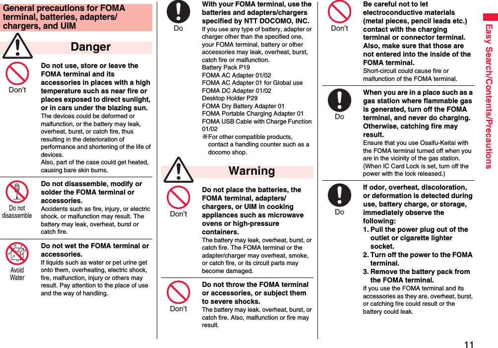 11Easy Search/Contents/PrecautionsDo not use, store or leave the FOMA terminal and its accessories in places with a high temperature such as near fire or places exposed to direct sunlight, or in cars under the blazing sun.The devices could be deformed or malfunction, or the battery may leak, overheat, burst, or catch fire, thus resulting in the deterioration of performance and shortening of the life of devices. Also, part of the case could get heated, causing bare skin burns.Do not disassemble, modify or solder the FOMA terminal or accessories.Accidents such as fire, injury, or electric shock, or malfunction may result. The battery may leak, overheat, burst or catch fire.Do not wet the FOMA terminal or accessories.If liquids such as water or pet urine get onto them, overheating, electric shock, fire, malfunction, injury or others may result. Pay attention to the place of use and the way of handling.General precautions for FOMA terminal, batteries, adapters/chargers, and UIM DangerDon’t Do not disassemble Avoid Water With your FOMA terminal, use the batteries and adapters/chargers specified by NTT DOCOMO, INC.If you use any type of battery, adapter or charger other than the specified one, your FOMA terminal, battery or other accessories may leak, overheat, burst, catch fire or malfunction.Battery Pack P19FOMA AC Adapter 01/02FOMA AC Adapter 01 for Global useFOMA DC Adapter 01/02Desktop Holder P29FOMA Dry Battery Adapter 01FOMA Portable Charging Adapter 01FOMA USB Cable with Charge Function 01/02※For other compatible products, contact a handling counter such as a docomo shop.Do not place the batteries, the FOMA terminal, adapters/chargers, or UIM in cooking appliances such as microwave ovens or high-pressure containers.The battery may leak, overheat, burst, or catch fire. The FOMA terminal or the adapter/charger may overheat, smoke, or catch fire, or its circuit parts may become damaged.Do not throw the FOMA terminal or accessories, or subject them to severe shocks.The battery may leak, overheat, burst, or catch fire. Also, malfunction or fire may result. WarningDo Don’t Don’t Be careful not to let electroconductive materials (metal pieces, pencil leads etc.) contact with the charging terminal or connector terminal. Also, make sure that those are not entered into the inside of the FOMA terminal.Short-circuit could cause fire or malfunction of the FOMA terminal.When you are in a place such as a gas station where flammable gas is generated, turn off the FOMA terminal, and never do charging. Otherwise, catching fire may result.Ensure that you use Osaifu-Keitai with the FOMA terminal turned off when you are in the vicinity of the gas station. (When IC Card Lock is set, turn off the power with the lock released.)If odor, overheat, discoloration, or deformation is detected during use, battery charge, or storage, immediately observe the following:1. Pull the power plug out of the outlet or cigarette lighter socket.2. Turn off the power to the FOMA terminal.3. Remove the battery pack from the FOMA terminal.If you use the FOMA terminal and its accessories as they are, overheat, burst, or catching fire could result or the battery could leak.Don’t Do Do 