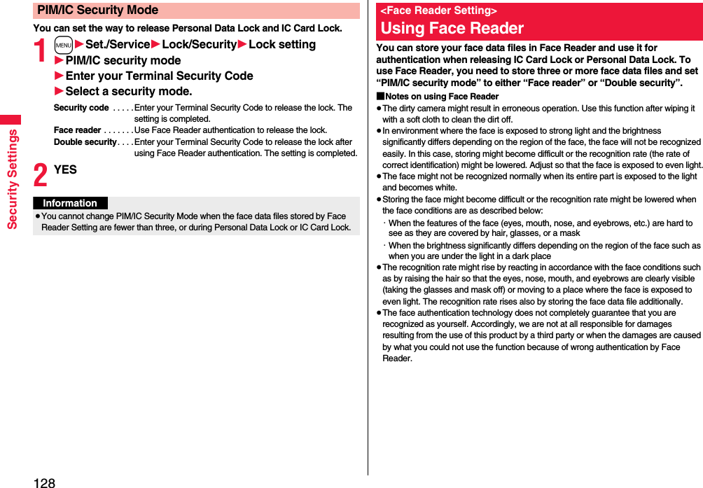 128Security SettingsYou can set the way to release Personal Data Lock and IC Card Lock.1m1Set./Service1Lock/Security1Lock setting1PIM/IC security mode1Enter your Terminal Security Code1Select a security mode.Security code  . . . . .Enter your Terminal Security Code to release the lock. The setting is completed.Face reader . . . . . . .Use Face Reader authentication to release the lock.Double security. . . .Enter your Terminal Security Code to release the lock after using Face Reader authentication. The setting is completed.2YESPIM/IC Security ModeInformation≥You cannot change PIM/IC Security Mode when the face data files stored by Face Reader Setting are fewer than three, or during Personal Data Lock or IC Card Lock.You can store your face data files in Face Reader and use it for authentication when releasing IC Card Lock or Personal Data Lock. To use Face Reader, you need to store three or more face data files and set “PIM/IC security mode” to either “Face reader” or “Double security”.■Notes on using Face Reader≥The dirty camera might result in erroneous operation. Use this function after wiping it with a soft cloth to clean the dirt off.≥In environment where the face is exposed to strong light and the brightness significantly differs depending on the region of the face, the face will not be recognized easily. In this case, storing might become difficult or the recognition rate (the rate of correct identification) might be lowered. Adjust so that the face is exposed to even light.≥The face might not be recognized normally when its entire part is exposed to the light and becomes white.≥Storing the face might become difficult or the recognition rate might be lowered when the face conditions are as described below:・When the features of the face (eyes, mouth, nose, and eyebrows, etc.) are hard to see as they are covered by hair, glasses, or a mask・When the brightness significantly differs depending on the region of the face such as when you are under the light in a dark place≥The recognition rate might rise by reacting in accordance with the face conditions such as by raising the hair so that the eyes, nose, mouth, and eyebrows are clearly visible (taking the glasses and mask off) or moving to a place where the face is exposed to even light. The recognition rate rises also by storing the face data file additionally.≥The face authentication technology does not completely guarantee that you are recognized as yourself. Accordingly, we are not at all responsible for damages resulting from the use of this product by a third party or when the damages are caused by what you could not use the function because of wrong authentication by Face Reader.&lt;Face Reader Setting&gt;Using Face Reader