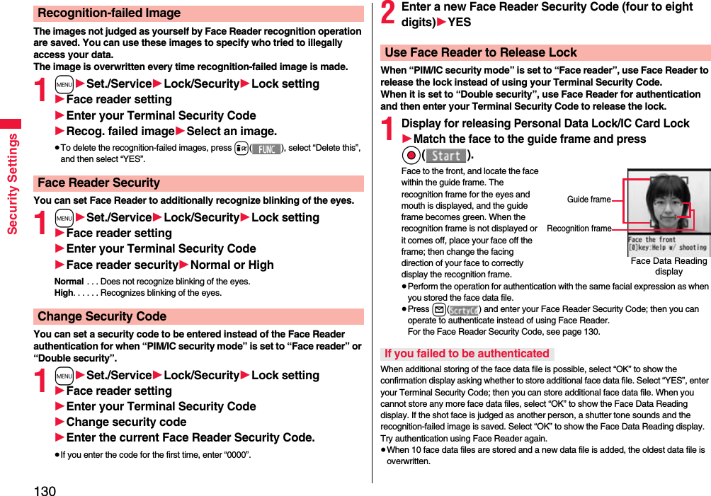 130Security SettingsThe images not judged as yourself by Face Reader recognition operation are saved. You can use these images to specify who tried to illegally access your data.The image is overwritten every time recognition-failed image is made.1m1Set./Service1Lock/Security1Lock setting1Face reader setting1Enter your Terminal Security Code1Recog. failed image1Select an image.≥To delete the recognition-failed images, press i( ), select “Delete this”, and then select “YES”.You can set Face Reader to additionally recognize blinking of the eyes.1m1Set./Service1Lock/Security1Lock setting1Face reader setting1Enter your Terminal Security Code1Face reader security1Normal or HighNormal . . . Does not recognize blinking of the eyes.High. . . . . . Recognizes blinking of the eyes.You can set a security code to be entered instead of the Face Reader authentication for when “PIM/IC security mode” is set to “Face reader” or “Double security”.1m1Set./Service1Lock/Security1Lock setting1Face reader setting1Enter your Terminal Security Code1Change security code1Enter the current Face Reader Security Code.≥If you enter the code for the first time, enter “0000”.Recognition-failed ImageFace Reader SecurityChange Security Code2Enter a new Face Reader Security Code (four to eight digits)1YESWhen “PIM/IC security mode” is set to “Face reader”, use Face Reader to release the lock instead of using your Terminal Security Code.When it is set to “Double security”, use Face Reader for authentication and then enter your Terminal Security Code to release the lock.1Display for releasing Personal Data Lock/IC Card Lock1Match the face to the guide frame and press Oo().Face to the front, and locate the face within the guide frame. The recognition frame for the eyes and mouth is displayed, and the guide frame becomes green. When the recognition frame is not displayed or it comes off, place your face off the frame; then change the facing direction of your face to correctly display the recognition frame.≥Perform the operation for authentication with the same facial expression as when you stored the face data file.≥Press l( ) and enter your Face Reader Security Code; then you can operate to authenticate instead of using Face Reader. For the Face Reader Security Code, see page 130.When additional storing of the face data file is possible, select “OK” to show the confirmation display asking whether to store additional face data file. Select “YES”, enter your Terminal Security Code; then you can store additional face data file. When you cannot store any more face data files, select “OK” to show the Face Data Reading display. If the shot face is judged as another person, a shutter tone sounds and the recognition-failed image is saved. Select “OK” to show the Face Data Reading display. Try authentication using Face Reader again.≥When 10 face data files are stored and a new data file is added, the oldest data file is overwritten.Use Face Reader to Release LockFace Data Reading displayGuide frameRecognition frameIf you failed to be authenticated