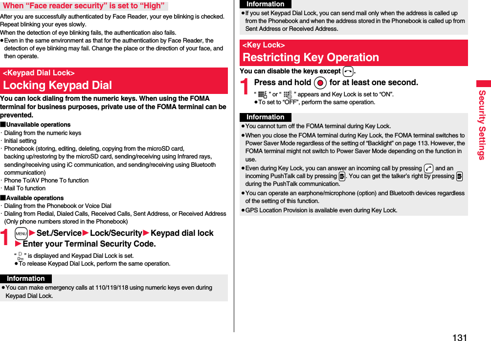 131Security SettingsAfter you are successfully authenticated by Face Reader, your eye blinking is checked. Repeat blinking your eyes slowly. When the detection of eye blinking fails, the authentication also fails.≥Even in the same environment as that for the authentication by Face Reader, the detection of eye blinking may fail. Change the place or the direction of your face, and then operate.You can lock dialing from the numeric keys. When using the FOMA terminal for business purposes, private use of the FOMA terminal can be prevented.■Unavailable operations・Dialing from the numeric keys・Initial setting・Phonebook (storing, editing, deleting, copying from the microSD card, backing up/restoring by the microSD card, sending/receiving using Infrared rays, sending/receiving using iC communication, and sending/receiving using Bluetooth communication)・Phone To/AV Phone To function・Mail To function■Available operations・Dialing from the Phonebook or Voice Dial・Dialing from Redial, Dialed Calls, Received Calls, Sent Address, or Received Address (Only phone numbers stored in the Phonebook)1m1Set./Service1Lock/Security1Keypad dial lock1Enter your Terminal Security Code.“ ” is displayed and Keypad Dial Lock is set.≥To release Keypad Dial Lock, perform the same operation.When “Face reader security” is set to “High”&lt;Keypad Dial Lock&gt;Locking Keypad DialInformation≥You can make emergency calls at 110/119/118 using numeric keys even during Keypad Dial Lock.You can disable the keys except h.1Press and hold Oo for at least one second.“ ” or “ ” appears and Key Lock is set to “ON”.≥To set to “OFF”, perform the same operation.≥If you set Keypad Dial Lock, you can send mail only when the address is called up from the Phonebook and when the address stored in the Phonebook is called up from Sent Address or Received Address.&lt;Key Lock&gt;Restricting Key OperationInformationInformation≥You cannot turn off the FOMA terminal during Key Lock.≥When you close the FOMA terminal during Key Lock, the FOMA terminal switches to Power Saver Mode regardless of the setting of “Backlight” on page 113. However, the FOMA terminal might not switch to Power Saver Mode depending on the function in use.≥Even during Key Lock, you can answer an incoming call by pressing -d and an incoming PushTalk call by pressing .p. You can get the talker’s right by pressing .p during the PushTalk communication.≥You can operate an earphone/microphone (option) and Bluetooth devices regardless of the setting of this function.≥GPS Location Provision is available even during Key Lock.