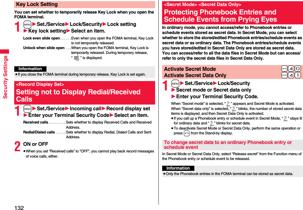 132Security SettingsYou can set whether to temporarily release Key Lock when you open the FOMA terminal.1m1Set./Service1Lock/Security1Lock setting1Key lock setting1Select an item.Lock even slide open . . . . . .Even when you open the FOMA terminal, Key Lock is not temporarily released.Unlock when slide open  . . .When you open the FOMA terminal, Key Lock is temporarily released. During temporary release, “ ” is displayed.1m1Set./Service1Incoming call1Record display set1Enter your Terminal Security Code1Select an item.Received calls . . . . . . . . . Sets whether to display Received Calls and Received Address.Redial/Dialed calls  . . . . . Sets whether to display Redial, Dialed Calls and Sent Address.2ON or OFF≥When you set “Received calls” to “OFF”, you cannot play back record messages of voice calls, either.Key Lock SettingInformation≥If you close the FOMA terminal during temporary release, Key Lock is set again.&lt;Record Display Set&gt;Setting not to Display Redial/Received CallsIn ordinary mode, you cannot access/refer to Phonebook entries or schedule events stored as secret data. In Secret Mode, you can select whether to store the stored/edited Phonebook entries/schedule events as secret data or as ordinary data. The Phonebook entries/schedule events you have stored/edited in Secret Data Only are stored as secret data.You can access/refer to all the data files in Secret Mode but can access/refer to only the secret data files in Secret Data Only.1m1Set./Service1Lock/Security1Secret mode or Secret data only1Enter your Terminal Security Code.When “Secret mode” is selected, “ ” appears and Secret Mode is activated.When “Secret data only” is selected, “ ” blinks, the number of stored secret data items is displayed, and then Secret Data Only is activated.≥If you call up a Phonebook entry or schedule event in Secret Mode, “ ” stays lit for ordinary data and “ ” blinks for secret data.≥To deactivate Secret Mode or Secret Data Only, perform the same operation or press h from the Stand-by display.In Secret Mode or Secret Data Only, select “Release secret” from the Function menu of the Phonebook entry or schedule event to be released.&lt;Secret Mode&gt; &lt;Secret Data Only&gt;Protecting Phonebook Entries and Schedule Events from Prying Eyes+m-4-0Activate Secret Mode+m-4-1Activate Secret Data OnlyTo change secret data to an ordinary Phonebook entry or schedule eventInformation≥Only the Phonebook entries in the FOMA terminal can be stored as secret data.