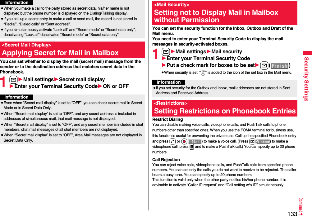 133Security SettingsYou can set whether to display the mail (secret mail) message from the sender or to the destination address that matches secret data in the Phonebook. 1l1Mail settings1Secret mail display1Enter your Terminal Security Code1ON or OFF≥When you make a call to the party stored as secret data, his/her name is not displayed but the phone number is displayed on the Dialing/Talking display.≥If you call up a secret entry to make a call or send mail, the record is not stored in “Redial”, “Dialed calls” or “Sent address”.≥If you simultaneously activate “Lock all” and “Secret mode” or “Secret data only”, deactivating “Lock all” deactivates “Secret mode” or “Secret data only”.&lt;Secret Mail Display&gt;Applying Secret for Mail in MailboxInformationInformation≥Even when “Secret mail display” is set to “OFF”, you can check secret mail in Secret Mode or in Secret Data Only.≥When “Secret mail display” is set to “OFF”, and any secret address is included in addresses of simultaneous mail, that mail message is not displayed. ≥When “Secret mail display” is set to “OFF”, and any secret member is included in chat members, chat mail messages of all chat members are not displayed.≥When “Secret mail display” is set to “OFF”, Area Mail messages are not displayed in Secret Data Only.You can set the security function for the Inbox, Outbox and Draft of the Mail menu.You need to enter your Terminal Security Code to display the mail messages in security-activated boxes.1l1Mail settings1Mail security1Enter your Terminal Security Code1Put a check mark for boxes to be set1l()≥When security is set, “ ” is added to the icon of the set box in the Mail menu.Restrict DialingYou can disable making voice calls, videophone calls, and PushTalk calls to phone numbers other than specified ones. When you use the FOMA terminal for business use, this function is useful for preventing the private use. Call up the specified Phonebook entry and press d or Oo( ) to make a voice call. (Press l( ) to make a videophone call, press p and to make a PushTalk call.) You can specify up to 20 phone numbers.Call RejectionYou can reject voice calls, videophone calls, and PushTalk calls from specified phone numbers. You can set only the calls you do not want to receive to be rejected. The caller hears a busy tone. You can specify up to 20 phone numbers.This function is valid only when the other party notifies his/her phone number. It is advisable to activate “Caller ID request” and “Call setting w/o ID” simultaneously.&lt;Mail Security&gt;Setting not to Display Mail in Mailbox without PermissionInformation≥If you set security for the Outbox and Inbox, mail addresses are not stored in Sent Address and Received Address.&lt;Restrictions&gt;Setting Restrictions on Phonebook Entries