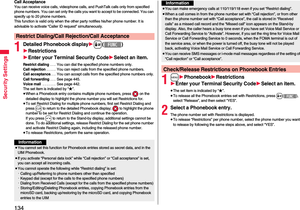 134Security SettingsCall AcceptanceYou can receive voice calls, videophone calls, and PushTalk calls only from specified phone numbers. You can set only the calls you want to accept to be connected. You can specify up to 20 phone numbers.This function is valid only when the other party notifies his/her phone number. It is advisable to activate “Caller ID request” simultaneously.1Detailed Phonebook display1i()1Restrictions1Enter your Terminal Security Code1Select an item.Restrict dialing . . . You can dial the specified phone numbers only.Call rejection . . . . . You can reject calls from the specified phone numbers.Call acceptance. . . You can accept calls from the specified phone numbers only.Call forwarding . . . See page 445.Voice mail  . . . . . . .  See page 442.The set item is indicated by “★”.≥When a Phonebook entry contains multiple phone numbers, press Mo on the detailed display to highlight the phone number you will set Restrictions for.≥To set Restrict Dialing for multiple phone numbers, first set Restrict Dialing and press r to return to the detailed Phonebook display; Mo to highlight the phone number to be set for Restrict Dialing and continue the operation. If you press h to return to the Stand-by display, additional settings cannot be done. To do additional settings, release Restrict Dialing for the set phone number and activate Restrict Dialing again, including the released phone number.≥To release Restrictions, perform the same operation.Restrict Dialing/Call Rejection/Call AcceptanceInformation≥You cannot set this function for Phonebook entries stored as secret data, and in the UIM Phonebook.≥If you activate “Personal data lock” while “Call rejection” or “Call acceptance” is set, you can accept all incoming calls.≥You cannot operate the following while “Restrict dialing” is set:・Calling up/Referring to phone numbers other than specified・Keypad dial (except for the calls to the specified phone numbers)・Dialing from Received Calls (except for the calls from the specified phone numbers)・Storing/Editing/Deleting Phonebook entries, copying Phonebook entries from the microSD card, backing up/restoring by the microSD card, and copying Phonebook entries to the UIM1m1Phonebook1Restrictions1Enter your Terminal Security Code1Select an item.≥The set item is indicated by “★”.≥To release all the Phonebook entries set with Restrictions, press i(), select “Release”, and then select “YES”.2Select a Phonebook entry.The phone number set with Restrictions is displayed.≥To release “Restrictions” per phone number, select the phone number you want to release by following the same steps above, and select “YES”.≥You can make emergency calls at 110/119/118 even if you set “Restrict dialing”.≥When a call comes in from the phone number set with “Call rejection”, or from other than the phone number set with “Call acceptance”, the call is stored in “Received calls” as a missed call record and the “Missed call” icon appears on the Stand-by display. Also, the caller hears a busy tone even if you have set Voice Mail Service or Call Forwarding Service to “Activate”. However, if you set the ring time for Voice Mail Service or Call Forwarding Service to 0 seconds, when the FOMA terminal is out of the service area, or when the power is turned off, the busy tone will not be played back, activating Voice Mail Service or Call Forwarding Service.≥You can receive SMS messages or i-mode mail messages regardless of the setting of “Call rejection” or “Call acceptance”.Check/Release Restrictions on Phonebook EntriesInformation