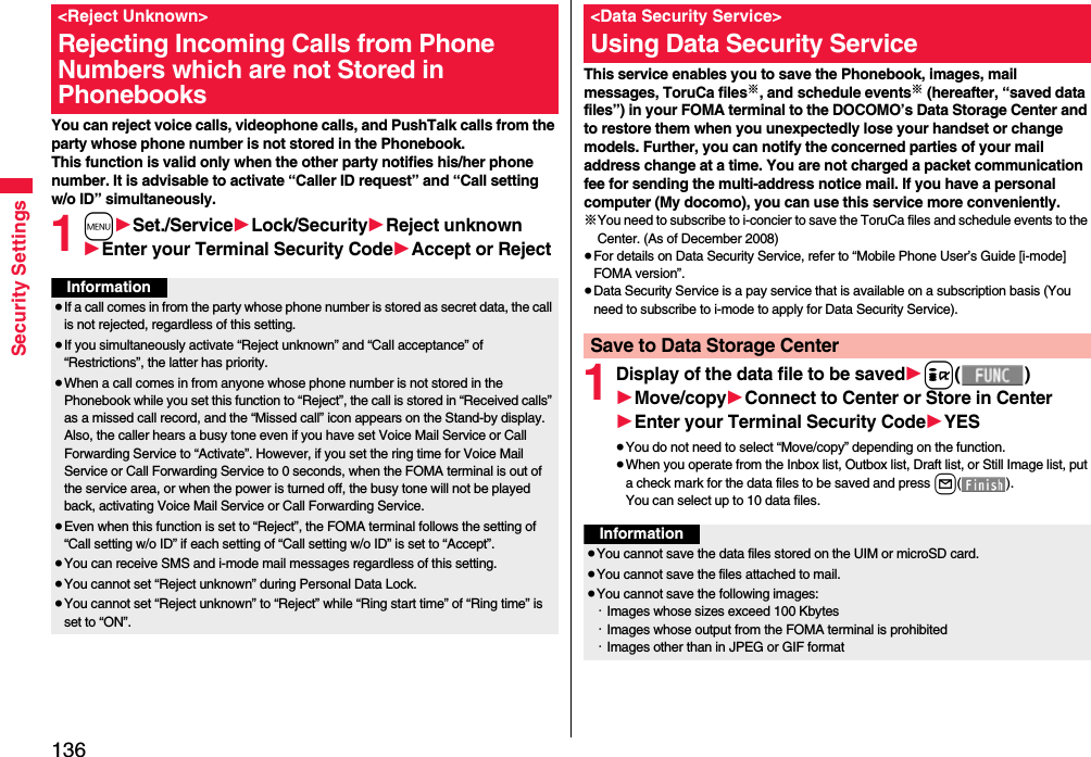 136Security SettingsYou can reject voice calls, videophone calls, and PushTalk calls from the party whose phone number is not stored in the Phonebook. This function is valid only when the other party notifies his/her phone number. It is advisable to activate “Caller ID request” and “Call setting w/o ID” simultaneously.1m1Set./Service1Lock/Security1Reject unknown1Enter your Terminal Security Code1Accept or Reject&lt;Reject Unknown&gt;Rejecting Incoming Calls from Phone Numbers which are not Stored in PhonebooksInformation≥If a call comes in from the party whose phone number is stored as secret data, the call is not rejected, regardless of this setting.≥If you simultaneously activate “Reject unknown” and “Call acceptance” of “Restrictions”, the latter has priority.≥When a call comes in from anyone whose phone number is not stored in the Phonebook while you set this function to “Reject”, the call is stored in “Received calls” as a missed call record, and the “Missed call” icon appears on the Stand-by display. Also, the caller hears a busy tone even if you have set Voice Mail Service or Call Forwarding Service to “Activate”. However, if you set the ring time for Voice Mail Service or Call Forwarding Service to 0 seconds, when the FOMA terminal is out of the service area, or when the power is turned off, the busy tone will not be played back, activating Voice Mail Service or Call Forwarding Service.≥Even when this function is set to “Reject”, the FOMA terminal follows the setting of “Call setting w/o ID” if each setting of “Call setting w/o ID” is set to “Accept”.≥You can receive SMS and i-mode mail messages regardless of this setting.≥You cannot set “Reject unknown” during Personal Data Lock.≥You cannot set “Reject unknown” to “Reject” while “Ring start time” of “Ring time” is set to “ON”.This service enables you to save the Phonebook, images, mail messages, ToruCa files※, and schedule events※ (hereafter, “saved data files”) in your FOMA terminal to the DOCOMO’s Data Storage Center and to restore them when you unexpectedly lose your handset or change models. Further, you can notify the concerned parties of your mail address change at a time. You are not charged a packet communication fee for sending the multi-address notice mail. If you have a personal computer (My docomo), you can use this service more conveniently.※You need to subscribe to i-concier to save the ToruCa files and schedule events to the Center. (As of December 2008)≥For details on Data Security Service, refer to “Mobile Phone User’s Guide [i-mode] FOMA version”.≥Data Security Service is a pay service that is available on a subscription basis (You need to subscribe to i-mode to apply for Data Security Service).1Display of the data file to be saved1i()1Move/copy1Connect to Center or Store in Center1Enter your Terminal Security Code1YES≥You do not need to select “Move/copy” depending on the function.≥When you operate from the Inbox list, Outbox list, Draft list, or Still Image list, put a check mark for the data files to be saved and press l().You can select up to 10 data files.&lt;Data Security Service&gt;Using Data Security ServiceSave to Data Storage CenterInformation≥You cannot save the data files stored on the UIM or microSD card.≥You cannot save the files attached to mail.≥You cannot save the following images:・Images whose sizes exceed 100 Kbytes・Images whose output from the FOMA terminal is prohibited・Images other than in JPEG or GIF format