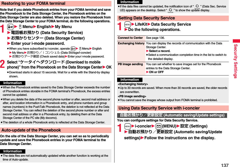 137Security SettingsNote that if you delete Phonebook entries from your FOMA terminal and save the Phonebook to the Data Storage Center, the Phonebook entries on the Data Storage Center are also deleted. When you restore the Phonebook from the Data Storage Center to your FOMA terminal, do the following operations.1i1iMenu1English1My Menu1電話帳お預かり (Data Security Service)1お預かりセンター (Data Storage Center)1Enter your i-mode password.≥When you have subscribed to i-concier, operate i1iMenu1English1My Menu1お預かり／ｉコンシェル (Data Storage/i-concier)1お預かりデータ確認 (Check saved data)1Enter your i-mode password.2Select “ケータイへダウンロード (Download to mobile phone)” from the Phonebook on the Data Storage Center1OK≥Download starts in about 15 seconds. Wait for a while with the Stand-by display shown.On the site of the Data Storage Center, you can set so as to periodically update and save the Phonebook entries in your FOMA terminal to the Data Storage Center.Restoring to your FOMA terminalInformation≥When the Phonebook entries saved to the Data Storage Center exceeds the number of Phonebook entries storable in the FOMA terminal’s Phonebook, the excess entries cannot be updated.≥When you delete the data of the second phone number or after, second mail address or after, and location information in a Phonebook entry, and phone numbers and group names (numbers) in the PushTalk Phonebook, the deletion is not reflected at the Data Storage Center. You can reflect the deletion of the second phone number or after and second mail address or after in a Phonebook entry, by deleting them at the Data Storage Center of the PC site (My docomo).≥The deletion of a whole Phonebook entry is reflected at the Data Storage Center.Auto-update of the PhonebookInformation≥The data files are not automatically updated while another function is working at the time of Auto-update.1m1LifeKit1Data Security Service1Do the following operations.You can configure settings for Data Security Service.1m1i-concier1l(MENU)1設定 (Settings)1自動お預かり／更新設定 (Automatic saving/Update settings)1Follow the instructions on the display.≥If the data files cannot be updated, the notification icon of “ ” (Data Sec. Service UD) appears on the desktop. Select “ ” to show the update display.Setting Data Security ServiceInformationConnect to Center See page 136.Exchanging history You can display the records of communication with the Data Storage Center.1Select a record.≥Select a communication completion time in the list to switch to the detailed display.PB image sending You can set whether to save images set for the Phonebook entries to the Data Storage Center.1ON or OFFInformation&lt;Exchanging history&gt;≥Up to 30 records are saved. When more than 30 records are saved, the older records are overwritten.&lt;PB image sending&gt;≥You cannot save the images whose output from FOMA terminal is prohibited.Using Data Security Service with i-concier自動お預かり／更新設定 (Automatic saving/Update settings)