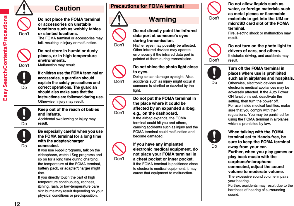 12Easy Search/Contents/PrecautionsDo not place the FOMA terminal or accessories on unstable locations such as wobbly tables or slanted locations.The FOMA terminal or accessories may fall, resulting in injury or malfunction.Do not store in humid or dusty places, or in high temperature environments.Malfunction may result.If children use the FOMA terminal or accessories, a guardian should explain the safety precautions and correct operations. The guardian should also make sure that the instructions are followed during use.Otherwise, injury may result.Keep out of the reach of babies and infants.Accidental swallowing or injury may result.Be especially careful when you use the FOMA terminal for a long time with the adapter/charger connected. If you use i-αppli programs, talk on the videophone, watch 1Seg programs and so on for a long time during charging, the temperature of the FOMA terminal, battery pack, or adapter/charger might rise.If you directly touch the part of high temperature continuously, redness, itching, rash, or low-temperature bare skin burns may result depending on your physical conditions or predisposition. CautionDon’t Don’t Do Do Do Do not directly point the infrared data port at someone’s eyes during transmission.His/her eyes may possibly be affected. Other infrared devices may operate erroneously if the infrared data port is pointed at them during transmission.Do not shine the photo light close to eyes.Doing so can damage eyesight. Also, accidents such as injury might occur if someone is startled or dazzled by the light.Do not put the FOMA terminal in the place where it could be affected by an expanded airbag, e.g., on the dashboard.If the airbag expands, the FOMA terminal could hit you and others, causing accidents such as injury and the FOMA terminal could malfunction and become damaged.If you have any implanted electronic medical equipment, do not place your FOMA terminal in a chest pocket or inner pocket.If the FOMA terminal is positioned close to electronic medical equipment, it may cause that equipment to malfunction.Precautions for FOMA terminal WarningDon’t Don’t Don’t Don’t Do not allow liquids such as water, or foreign materials such as metal pieces or flammable materials to get into the UIM or microSD card slot of the FOMA terminal.Fire, electric shock or malfunction may result.Do not turn on the photo light to drivers of cars, and others.It disturbs driving, and accidents may result.Turn off the FOMA terminal in places where use is prohibited such as in airplanes and hospitals.Otherwise, electronic devices and electronic medical appliances may be adversely affected. If the Auto Power ON function is set, deactivate the setting, then turn the power off.For use inside medical facilities, make sure that you comply with their regulations. You may be punished for using the FOMA terminal in airplanes, which is prohibited by law.When talking with the FOMA terminal set to Hands-free, be sure to keep the FOMA terminal away from your ear.Further, when you play games or play back music with the earphone/microphone connected, adjust the sound volume to moderate volume.The excessive sound volume impairs your hearing. Further, accidents may result due to the hardness of hearing of surrounding sound.Don’t Don’t Do Do 