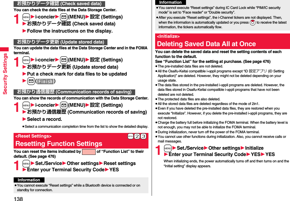 138Security SettingsYou can check the data files at the Data Storage Center.1m1i-concier1l(MENU)1設定 (Settings)1お預かりデータ確認 (Check saved data)1Follow the instructions on the display.You can update the data files at the Data Storage Center and in the FOMA terminal.1m1i-concier1l(MENU)1設定 (Settings)1お預かりデータ更新 (Update stored data)1Put a check mark for data files to be updated1l()You can show the records of communication with the Data Storage Center.1m1i-concier1l(MENU)1設定 (Settings)1お預かり通信履歴 (Communication records of saving)1Select a record.≥Select a communication completion time from the list to show the detailed display.You can reset the items indicated by   of “Function List” to their default. (See page 476)1m1Set./Service1Other settings1Reset settings1Enter your Terminal Security Code1YESお預かりデータ確認 (Check saved data)お預かりデータ更新 (Update stored data)お預かり通信履歴 (Communication records of saving)+m-2-3&lt;Reset Settings&gt;Resetting Function SettingsInformation≥You cannot execute “Reset settings” while a Bluetooth device is connected or on standby for connection.You can delete the saved data and reset the setting contents of each function to the default.See “Function List” for the setting at purchase. (See page 476)≥The pre-installed data files are not deleted.≥All the Osaifu-Keitai compatible i-αppli programs except “iD 設定アプリ (iD Setting Application)” are deleted. However, they might not be deleted depending on your usage state.≥The data files stored in the pre-installed i-αppli programs are deleted. However, the data files stored in Osaifu-Keitai compatible i-αppli programs that have not been deleted are not deleted.≥The protected data files are also deleted.≥All the stored data files are deleted regardless of the mode of 2in1.≥Even if you have deleted the pre-installed data files, they are restored when you execute “Initialize”. However, if you delete the pre-installed i-αppli programs, they are not restored.≥Charge the battery full before initializing the FOMA terminal. When the battery level is not enough, you may not be able to initialize the FOMA terminal.≥During initialization, never turn off the power of the FOMA terminal.≥You cannot use other functions during initialization. Also, you cannot receive calls or mail messages.1m1Set./Service1Other settings1Initialize1Enter your Terminal Security Code1YES1YESWhen initializing ends, the power automatically turns off and then turns on and the “Initial setting” display appears.≥You cannot execute “Reset settings” during IC Card Lock while “PIM/IC security mode” is set to “Face reader” or “Double security”.≥After you execute “Reset settings”, the i-Channel tickers are not displayed. Then, when the information is automatically updated or you press *Zo to receive the latest information, the tickers automatically flow.&lt;Initialize&gt;Deleting Saved Data All at OnceInformation