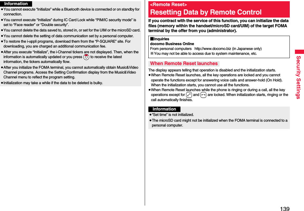 139Security SettingsInformation≥You cannot execute “Initialize” while a Bluetooth device is connected or on standby for connection.≥You cannot execute “Initialize” during IC Card Lock while “PIM/IC security mode” is set to “Face reader” or “Double security”.≥You cannot delete the data saved to, stored in, or set for the UIM or the microSD card.≥You cannot delete the setting of data communication set by a personal computer.≥To restore the i-αppli programs, download them from the “P-SQUARE” site. For downloading, you are charged an additional communication fee.≥After you execute “Initialize”, the i-Channel tickers are not displayed. Then, when the information is automatically updated or you press *Zo to receive the latest information, the tickers automatically flow.≥After you initialize the FOMA terminal, you cannot automatically obtain Music&amp;Video Channel programs. Access the Setting Confirmation display from the Music&amp;Video Channel menu to reflect the program setting.≥Initialization may take a while if the data to be deleted is bulky.If you contract with the service of this function, you can initialize the data files (memory within the handset/microSD card/UIM) of the target FOMA terminal by the offer from you (administrator).The display appears telling that operation is disabled and the initialization starts.≥When Remote Reset launches, all the key operations are locked and you cannot operate the functions except for answering voice calls and answer-hold (On Hold). When the initialization starts, you cannot use all the functions.≥When Remote Reset launches while the phone is ringing or during a call, all the key operations except for d and h are locked. When initialization starts, ringing or the call automatically finishes.&lt;Remote Reset&gt;Resetting Data by Remote Control■Inquiriesdocomo Business OnlineFrom personal computers   http://www.docomo.biz (in Japanese only)※You may not be able to access due to system maintenance, etc. When Remote Reset launchesInformation≥“Set time” is not initialized.≥The microSD card might not be initialized when the FOMA terminal is connected to a personal computer.