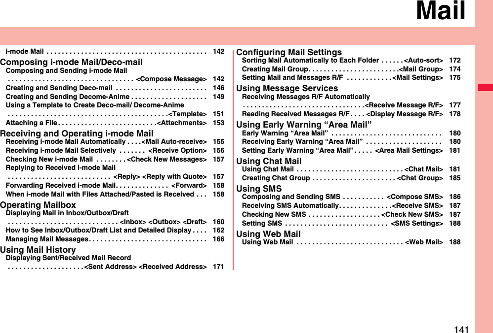 141Maili-mode Mail  . . . . . . . . . . . . . . . . . . . . . . . . . . . . . . . . . . . . . . . . . . 142Composing i-mode Mail/Deco-mailComposing and Sending i-mode Mail . . . . . . . . . . . . . . . . . . . . . . . . . . . . . . . . .  &lt;Compose Message&gt; 142Creating and Sending Deco-mail  . . . . . . . . . . . . . . . . . . . . . . . . 146Creating and Sending Decome-Anime . . . . . . . . . . . . . . . . . . . . 149Using a Template to Create Deco-mail/ Decome-Anime . . . . . . . . . . . . . . . . . . . . . . . . . . . . . . . . . . . . . . . . . .&lt;Template&gt; 151Attaching a File . . . . . . . . . . . . . . . . . . . . . . . . . .&lt;Attachments&gt; 153Receiving and Operating i-mode MailReceiving i-mode Mail Automatically . . . .&lt;Mail Auto-receive&gt; 155Receiving i-mode Mail Selectively  . . . . . . .  &lt;Receive Option&gt; 156Checking New i-mode Mail  . . . . . . . . &lt;Check New Messages&gt; 157Replying to Received i-mode Mail . . . . . . . . . . . . . . . . . . . . . . . . . . .  &lt;Reply&gt; &lt;Reply with Quote&gt; 157Forwarding Received i-mode Mail. . . . . . . . . . . . . .  &lt;Forward&gt; 158When i-mode Mail with Files Attached/Pasted is Received . . . 158Operating MailboxDisplaying Mail in Inbox/Outbox/Draft . . . . . . . . . . . . . . . . . . . . . . . . . . . . . &lt;Inbox&gt; &lt;Outbox&gt; &lt;Draft&gt; 160How to See Inbox/Outbox/Draft List and Detailed Display . . . . 162Managing Mail Messages. . . . . . . . . . . . . . . . . . . . . . . . . . . . . . . 166Using Mail HistoryDisplaying Sent/Received Mail Record . . . . . . . . . . . . . . . . . . . . &lt;Sent Address&gt; &lt;Received Address&gt; 171Configuring Mail SettingsSorting Mail Automatically to Each Folder  . . . . . . &lt;Auto-sort&gt; 172Creating Mail Group. . . . . . . . . . . . . . . . . . . . . . . .&lt;Mail Group&gt; 174Setting Mail and Messages R/F  . . . . . . . . . . . . &lt;Mail Settings&gt; 175Using Message ServicesReceiving Messages R/F Automatically. . . . . . . . . . . . . . . . . . . . . . . . . . . . . . . .&lt;Receive Message R/F&gt; 177Reading Received Messages R/F . . . . &lt;Display Message R/F&gt; 178Using Early Warning “Area Mail”Early Warning “Area Mail”  . . . . . . . . . . . . . . . . . . . . . . . . . . . . .  180Receiving Early Warning “Area Mail”  . . . . . . . . . . . . . . . . . . . .  180Setting Early Warning “Area Mail” . . . . .  &lt;Area Mail Settings&gt; 181Using Chat MailUsing Chat Mail  . . . . . . . . . . . . . . . . . . . . . . . . . . . . &lt;Chat Mail&gt; 181Creating Chat Group . . . . . . . . . . . . . . . . . . . . . . &lt;Chat Group&gt; 185Using SMSComposing and Sending SMS  . . . . . . . . . . .  &lt;Compose SMS&gt; 186Receiving SMS Automatically. . . . . . . . . . . . . . &lt;Receive SMS&gt; 187Checking New SMS . . . . . . . . . . . . . . . . . . . &lt;Check New SMS&gt; 187Setting SMS  . . . . . . . . . . . . . . . . . . . . . . . . . . .  &lt;SMS Settings&gt; 188Using Web MailUsing Web Mail  . . . . . . . . . . . . . . . . . . . . . . . . . . . . &lt;Web Mail&gt; 188