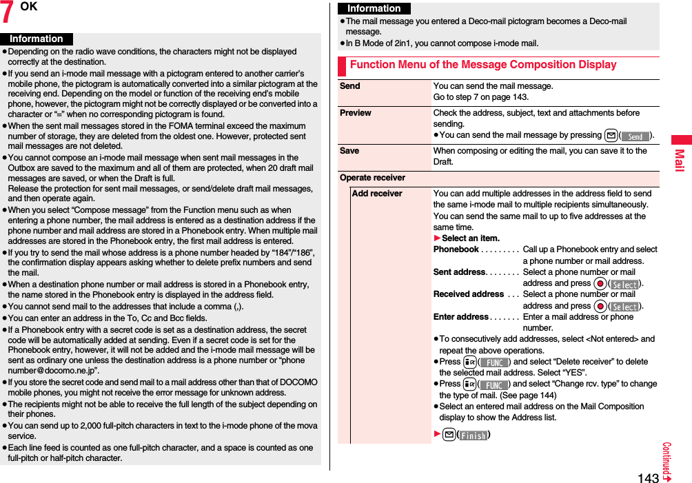 143Mail7OKInformation≥Depending on the radio wave conditions, the characters might not be displayed correctly at the destination.≥If you send an i-mode mail message with a pictogram entered to another carrier’s mobile phone, the pictogram is automatically converted into a similar pictogram at the receiving end. Depending on the model or function of the receiving end’s mobile phone, however, the pictogram might not be correctly displayed or be converted into a character or “=” when no corresponding pictogram is found.≥When the sent mail messages stored in the FOMA terminal exceed the maximum number of storage, they are deleted from the oldest one. However, protected sent mail messages are not deleted.≥You cannot compose an i-mode mail message when sent mail messages in the Outbox are saved to the maximum and all of them are protected, when 20 draft mail messages are saved, or when the Draft is full.Release the protection for sent mail messages, or send/delete draft mail messages, and then operate again.≥When you select “Compose message” from the Function menu such as when entering a phone number, the mail address is entered as a destination address if the phone number and mail address are stored in a Phonebook entry. When multiple mail addresses are stored in the Phonebook entry, the first mail address is entered.≥If you try to send the mail whose address is a phone number headed by “184”/“186”, the confirmation display appears asking whether to delete prefix numbers and send the mail.≥When a destination phone number or mail address is stored in a Phonebook entry, the name stored in the Phonebook entry is displayed in the address field.≥You cannot send mail to the addresses that include a comma (,).≥You can enter an address in the To, Cc and Bcc fields.≥If a Phonebook entry with a secret code is set as a destination address, the secret code will be automatically added at sending. Even if a secret code is set for the Phonebook entry, however, it will not be added and the i-mode mail message will be sent as ordinary one unless the destination address is a phone number or “phone number@docomo.ne.jp”.≥If you store the secret code and send mail to a mail address other than that of DOCOMO mobile phones, you might not receive the error message for unknown address.≥The recipients might not be able to receive the full length of the subject depending on their phones.≥You can send up to 2,000 full-pitch characters in text to the i-mode phone of the mova service.≥Each line feed is counted as one full-pitch character, and a space is counted as one full-pitch or half-pitch character.≥The mail message you entered a Deco-mail pictogram becomes a Deco-mail message.≥In B Mode of 2in1, you cannot compose i-mode mail.Function Menu of the Message Composition DisplayInformationSend You can send the mail message.Go to step 7 on page 143.Preview Check the address, subject, text and attachments before sending.≥You can send the mail message by pressing l().Save When composing or editing the mail, you can save it to the Draft.Operate receiverAdd receiver You can add multiple addresses in the address field to send the same i-mode mail to multiple recipients simultaneously. You can send the same mail to up to five addresses at the same time.1Select an item.Phonebook . . . . . . . . .  Call up a Phonebook entry and select a phone number or mail address.Sent address. . . . . . . .  Select a phone number or mail address and press Oo().Received address  . . .  Select a phone number or mail address and press Oo().Enter address . . . . . . .  Enter a mail address or phone number.≥To consecutively add addresses, select &lt;Not entered&gt; and repeat the above operations.≥Press i( ) and select “Delete receiver” to delete the selected mail address. Select “YES”.≥Press i( ) and select “Change rcv. type” to change the type of mail. (See page 144)≥Select an entered mail address on the Mail Composition display to show the Address list.1l()