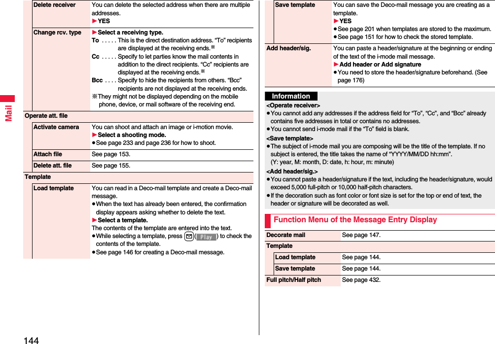 144MailDelete receiver You can delete the selected address when there are multiple addresses.1YESChange rcv. type 1Select a receiving type.To  . . . . . This is the direct destination address. “To” recipients are displayed at the receiving ends.※Cc  . . . . . Specify to let parties know the mail contents in addition to the direct recipients. “Cc” recipients are displayed at the receiving ends.※Bcc  . . . . Specify to hide the recipients from others. “Bcc” recipients are not displayed at the receiving ends.※They might not be displayed depending on the mobile phone, device, or mail software of the receiving end.Operate att. fileActivate camera You can shoot and attach an image or i-motion movie.1Select a shooting mode.≥See page 233 and page 236 for how to shoot.Attach file See page 153.Delete att. file See page 155.TemplateLoad template You can read in a Deco-mail template and create a Deco-mail message.≥When the text has already been entered, the confirmation display appears asking whether to delete the text.1Select a template.The contents of the template are entered into the text.≥While selecting a template, press l( ) to check the contents of the template.≥See page 146 for creating a Deco-mail message.Save template You can save the Deco-mail message you are creating as a template.1YES≥See page 201 when templates are stored to the maximum.≥See page 151 for how to check the stored template.Add header/sig. You can paste a header/signature at the beginning or ending of the text of the i-mode mail message.1Add header or Add signature≥You need to store the header/signature beforehand. (See page 176)Information&lt;Operate receiver&gt;≥You cannot add any addresses if the address field for “To”, “Cc”, and “Bcc” already contains five addresses in total or contains no addresses.≥You cannot send i-mode mail if the “To” field is blank.&lt;Save template&gt;≥The subject of i-mode mail you are composing will be the title of the template. If no subject is entered, the title takes the name of “YYYY/MM/DD hh:mm”.(Y: year, M: month, D: date, h: hour, m: minute)&lt;Add header/sig.&gt;≥You cannot paste a header/signature if the text, including the header/signature, would exceed 5,000 full-pitch or 10,000 half-pitch characters.≥If the decoration such as font color or font size is set for the top or end of text, the header or signature will be decorated as well.Function Menu of the Message Entry DisplayDecorate mail See page 147.TemplateLoad template See page 144.Save template See page 144.Full pitch/Half pitch See page 432.