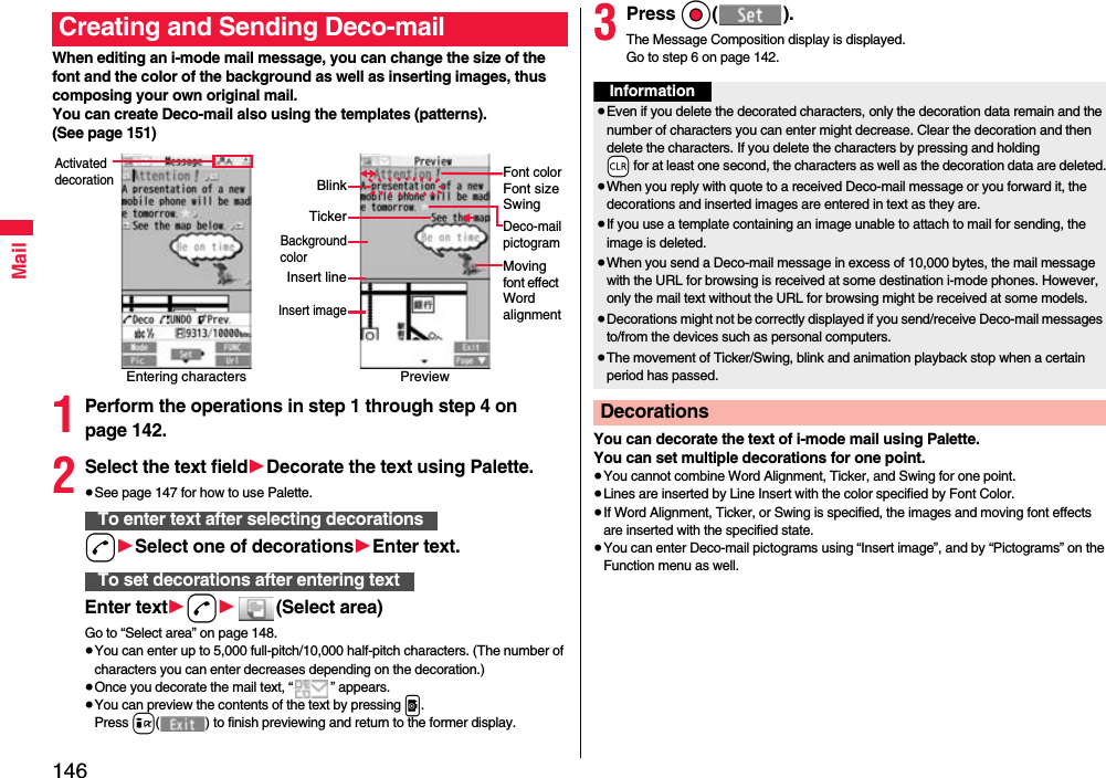 146MailWhen editing an i-mode mail message, you can change the size of the font and the color of the background as well as inserting images, thus composing your own original mail. You can create Deco-mail also using the templates (patterns).(See page 151)1Perform the operations in step 1 through step 4 on page 142.2Select the text field1Decorate the text using Palette.≥See page 147 for how to use Palette.d1Select one of decorations1Enter text.Enter text1d1(Select area)Go to “Select area” on page 148.≥You can enter up to 5,000 full-pitch/10,000 half-pitch characters. (The number of characters you can enter decreases depending on the decoration.)≥Once you decorate the mail text, “ ” appears.≥You can preview the contents of the text by pressing p.Press i( ) to finish previewing and return to the former display.Creating and Sending Deco-mailEntering charactersActivated decorationPreviewFont colorFont sizeSwingMoving font effect Word alignmentDeco-mailpictogramTickerBlinkBackgroundcolorInsert lineInsert imageTo enter text after selecting decorationsTo set decorations after entering text3Press Oo().The Message Composition display is displayed.Go to step 6 on page 142.You can decorate the text of i-mode mail using Palette. You can set multiple decorations for one point.≥You cannot combine Word Alignment, Ticker, and Swing for one point.≥Lines are inserted by Line Insert with the color specified by Font Color.≥If Word Alignment, Ticker, or Swing is specified, the images and moving font effects are inserted with the specified state.≥You can enter Deco-mail pictograms using “Insert image”, and by “Pictograms” on the Function menu as well.Information≥Even if you delete the decorated characters, only the decoration data remain and the number of characters you can enter might decrease. Clear the decoration and then delete the characters. If you delete the characters by pressing and holding -r for at least one second, the characters as well as the decoration data are deleted.≥When you reply with quote to a received Deco-mail message or you forward it, the decorations and inserted images are entered in text as they are.≥If you use a template containing an image unable to attach to mail for sending, the image is deleted.≥When you send a Deco-mail message in excess of 10,000 bytes, the mail message with the URL for browsing is received at some destination i-mode phones. However, only the mail text without the URL for browsing might be received at some models.≥Decorations might not be correctly displayed if you send/receive Deco-mail messages to/from the devices such as personal computers.≥The movement of Ticker/Swing, blink and animation playback stop when a certain period has passed.Decorations