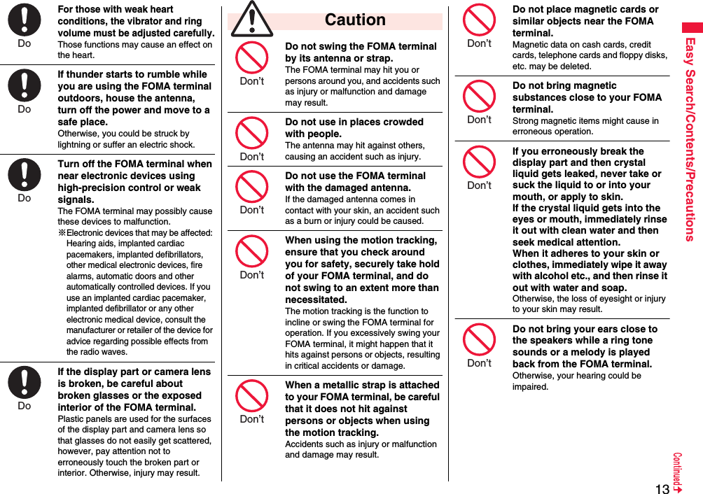13Easy Search/Contents/PrecautionsFor those with weak heart conditions, the vibrator and ring volume must be adjusted carefully.Those functions may cause an effect on the heart.If thunder starts to rumble while you are using the FOMA terminal outdoors, house the antenna, turn off the power and move to a safe place.Otherwise, you could be struck by lightning or suffer an electric shock.Turn off the FOMA terminal when near electronic devices using high-precision control or weak signals.The FOMA terminal may possibly cause these devices to malfunction.※Electronic devices that may be affected: Hearing aids, implanted cardiac pacemakers, implanted defibrillators, other medical electronic devices, fire alarms, automatic doors and other automatically controlled devices. If you use an implanted cardiac pacemaker, implanted defibrillator or any other electronic medical device, consult the manufacturer or retailer of the device for advice regarding possible effects from the radio waves.If the display part or camera lens is broken, be careful about broken glasses or the exposed interior of the FOMA terminal. Plastic panels are used for the surfaces of the display part and camera lens so that glasses do not easily get scattered, however, pay attention not to erroneously touch the broken part or interior. Otherwise, injury may result.Do Do Do Do Do not swing the FOMA terminal by its antenna or strap.The FOMA terminal may hit you or persons around you, and accidents such as injury or malfunction and damage may result.Do not use in places crowded with people.The antenna may hit against others, causing an accident such as injury.Do not use the FOMA terminal with the damaged antenna.If the damaged antenna comes in contact with your skin, an accident such as a burn or injury could be caused.When using the motion tracking, ensure that you check around you for safety, securely take hold of your FOMA terminal, and do not swing to an extent more than necessitated.The motion tracking is the function to incline or swing the FOMA terminal for operation. If you excessively swing your FOMA terminal, it might happen that it hits against persons or objects, resulting in critical accidents or damage.When a metallic strap is attached to your FOMA terminal, be careful that it does not hit against persons or objects when using the motion tracking.Accidents such as injury or malfunction and damage may result. CautionDon’t Don’t Don’t Don’t Don’t Do not place magnetic cards or similar objects near the FOMA terminal.Magnetic data on cash cards, credit cards, telephone cards and floppy disks, etc. may be deleted.Do not bring magnetic substances close to your FOMA terminal. Strong magnetic items might cause in erroneous operation.If you erroneously break the display part and then crystal liquid gets leaked, never take or suck the liquid to or into your mouth, or apply to skin. If the crystal liquid gets into the eyes or mouth, immediately rinse it out with clean water and then seek medical attention.When it adheres to your skin or clothes, immediately wipe it away with alcohol etc., and then rinse it out with water and soap.Otherwise, the loss of eyesight or injury to your skin may result.Do not bring your ears close to the speakers while a ring tone sounds or a melody is played back from the FOMA terminal.Otherwise, your hearing could be impaired.Don’t Don’t Don’t Don’t 
