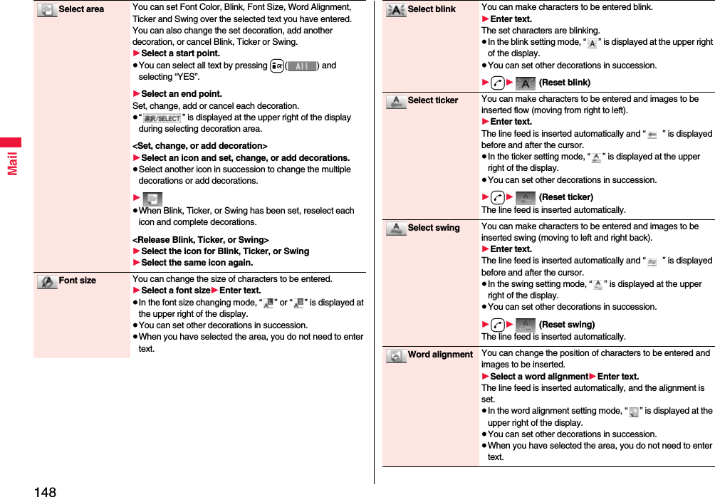 148MailSelect area You can set Font Color, Blink, Font Size, Word Alignment, Ticker and Swing over the selected text you have entered. You can also change the set decoration, add another decoration, or cancel Blink, Ticker or Swing.1Select a start point.≥You can select all text by pressing i( ) and selecting “YES”.1Select an end point.Set, change, add or cancel each decoration.≥“ ” is displayed at the upper right of the display during selecting decoration area.&lt;Set, change, or add decoration&gt;1Select an icon and set, change, or add decorations.≥Select another icon in succession to change the multiple decorations or add decorations.1≥When Blink, Ticker, or Swing has been set, reselect each icon and complete decorations.&lt;Release Blink, Ticker, or Swing&gt;1Select the icon for Blink, Ticker, or Swing1Select the same icon again.Font size You can change the size of characters to be entered.1Select a font size1Enter text.≥In the font size changing mode, “ ” or “ ” is displayed at the upper right of the display.≥You can set other decorations in succession.≥When you have selected the area, you do not need to enter text.Select blink You can make characters to be entered blink.1Enter text.The set characters are blinking.≥In the blink setting mode, “ ” is displayed at the upper right of the display.≥You can set other decorations in succession.1d1 (Reset blink)Select ticker You can make characters to be entered and images to be inserted flow (moving from right to left).1Enter text.The line feed is inserted automatically and “ ” is displayed before and after the cursor.≥In the ticker setting mode, “ ” is displayed at the upper right of the display.≥You can set other decorations in succession.1d1 (Reset ticker)The line feed is inserted automatically.Select swing You can make characters to be entered and images to be inserted swing (moving to left and right back).1Enter text.The line feed is inserted automatically and “ ” is displayed before and after the cursor.≥In the swing setting mode, “ ” is displayed at the upper right of the display.≥You can set other decorations in succession.1d1 (Reset swing)The line feed is inserted automatically.Word alignment You can change the position of characters to be entered and images to be inserted.1Select a word alignment1Enter text.The line feed is inserted automatically, and the alignment is set.≥In the word alignment setting mode, “ ” is displayed at the upper right of the display.≥You can set other decorations in succession.≥When you have selected the area, you do not need to enter text.