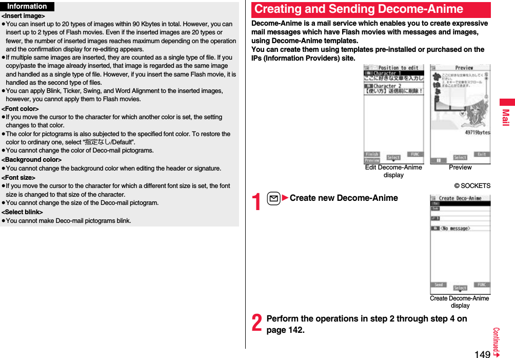 149MailInformation&lt;Insert image&gt;≥You can insert up to 20 types of images within 90 Kbytes in total. However, you can insert up to 2 types of Flash movies. Even if the inserted images are 20 types or fewer, the number of inserted images reaches maximum depending on the operation and the confirmation display for re-editing appears.≥If multiple same images are inserted, they are counted as a single type of file. If you copy/paste the image already inserted, that image is regarded as the same image and handled as a single type of file. However, if you insert the same Flash movie, it is handled as the second type of files.≥You can apply Blink, Ticker, Swing, and Word Alignment to the inserted images, however, you cannot apply them to Flash movies.&lt;Font color&gt;≥If you move the cursor to the character for which another color is set, the setting changes to that color.≥The color for pictograms is also subjected to the specified font color. To restore the color to ordinary one, select “指定なし/Default”.≥You cannot change the color of Deco-mail pictograms.&lt;Background color&gt;≥You cannot change the background color when editing the header or signature.&lt;Font size&gt;≥If you move the cursor to the character for which a different font size is set, the font size is changed to that size of the character.≥You cannot change the size of the Deco-mail pictogram.&lt;Select blink&gt;≥You cannot make Deco-mail pictograms blink.Decome-Anime is a mail service which enables you to create expressive mail messages which have Flash movies with messages and images, using Decome-Anime templates.You can create them using templates pre-installed or purchased on the IPs (Information Providers) site.© SOCKETS1l1Create new Decome-Anime2Perform the operations in step 2 through step 4 on page 142.Creating and Sending Decome-AnimeEdit Decome-Anime displayPreviewCreate Decome-Anime display