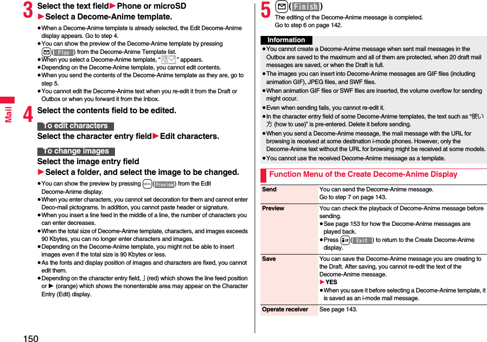 150Mail3Select the text field1Phone or microSD1Select a Decome-Anime template.≥When a Decome-Anime template is already selected, the Edit Decome-Anime display appears. Go to step 4.≥You can show the preview of the Decome-Anime template by pressing l( ) from the Decome-Anime Template list.≥When you select a Decome-Anime template, “ ” appears.≥Depending on the Decome-Anime template, you cannot edit contents.≥When you send the contents of the Decome-Anime template as they are, go to step 5.≥You cannot edit the Decome-Anime text when you re-edit it from the Draft or Outbox or when you forward it from the Inbox.4Select the contents field to be edited.Select the character entry field1Edit characters.Select the image entry field1Select a folder, and select the image to be changed.≥You can show the preview by pressing m( ) from the Edit Decome-Anime display.≥When you enter characters, you cannot set decoration for them and cannot enter Deco-mail pictograms. In addition, you cannot paste header or signature.≥When you insert a line feed in the middle of a line, the number of characters you can enter decreases.≥When the total size of Decome-Anime template, characters, and images exceeds 90 Kbytes, you can no longer enter characters and images.≥Depending on the Decome-Anime template, you might not be able to insert images even if the total size is 90 Kbytes or less.≥As the fonts and display position of images and characters are fixed, you cannot edit them.≥Depending on the character entry field, 」 (red) which shows the line feed position or 1 (orange) which shows the nonenterable area may appear on the Character Entry (Edit) display.To edit charactersTo change images5l()The editing of the Decome-Anime message is completed.Go to step 6 on page 142.Information≥You cannot create a Decome-Anime message when sent mail messages in the Outbox are saved to the maximum and all of them are protected, when 20 draft mail messages are saved, or when the Draft is full.≥The images you can insert into Decome-Anime messages are GIF files (including animation GIF), JPEG files, and SWF files.≥When animation GIF files or SWF files are inserted, the volume overflow for sending might occur.≥Even when sending fails, you cannot re-edit it.≥In the character entry field of some Decome-Anime templates, the text such as “使い方 (how to use)” is pre-entered. Delete it before sending.≥When you send a Decome-Anime message, the mail message with the URL for browsing is received at some destination i-mode phones. However, only the Decome-Anime text without the URL for browsing might be received at some models.≥You cannot use the received Decome-Anime message as a template.Function Menu of the Create Decome-Anime DisplaySend You can send the Decome-Anime message.Go to step 7 on page 143.Preview You can check the playback of Decome-Anime message before sending.≥See page 153 for how the Decome-Anime messages are played back.≥Press i( ) to return to the Create Decome-Anime display.Save You can save the Decome-Anime message you are creating to the Draft. After saving, you cannot re-edit the text of the Decome-Anime message.1YES≥When you save it before selecting a Decome-Anime template, it is saved as an i-mode mail message.Operate receiver See page 143.