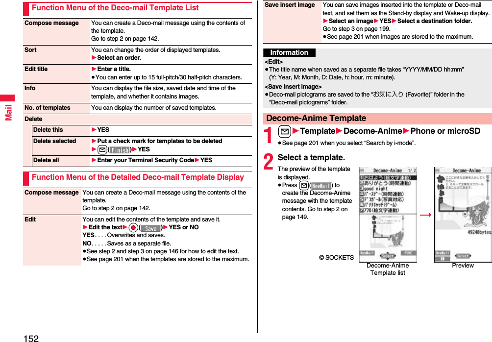 152MailFunction Menu of the Deco-mail Template ListCompose message You can create a Deco-mail message using the contents of the template.Go to step 2 on page 142.Sort You can change the order of displayed templates.1Select an order.Edit title 1Enter a title.≥You can enter up to 15 full-pitch/30 half-pitch characters.Info You can display the file size, saved date and time of the template, and whether it contains images.No. of templates You can display the number of saved templates.DeleteDelete this 1YESDelete selected 1Put a check mark for templates to be deleted1l()1YESDelete all 1Enter your Terminal Security Code1YESFunction Menu of the Detailed Deco-mail Template DisplayCompose message You can create a Deco-mail message using the contents of the template.Go to step 2 on page 142.Edit You can edit the contents of the template and save it.1Edit the text1Oo()1YES or NOYES. . . . Overwrites and saves.NO. . . . . Saves as a separate file.≥See step 2 and step 3 on page 146 for how to edit the text.≥See page 201 when the templates are stored to the maximum.1l1Template1Decome-Anime1Phone or microSD≥See page 201 when you select “Search by i-mode”.2Select a template.The preview of the template is displayed.≥Press l( ) to create the Decome-Anime message with the template contents. Go to step 2 on page 149.© SOCKETSSave insert image You can save images inserted into the template or Deco-mail text, and set them as the Stand-by display and Wake-up display.1Select an image1YES1Select a destination folder.Go to step 3 on page 199.≥See page 201 when images are stored to the maximum.Information&lt;Edit&gt;≥The title name when saved as a separate file takes “YYYY/MM/DD hh:mm” (Y: Year, M: Month, D: Date, h: hour, m: minute).&lt;Save insert image&gt;≥Deco-mail pictograms are saved to the “お気に入り (Favorite)” folder in the “Deco-mail pictograms” folder.Decome-Anime TemplateDecome-Anime Template listPreview