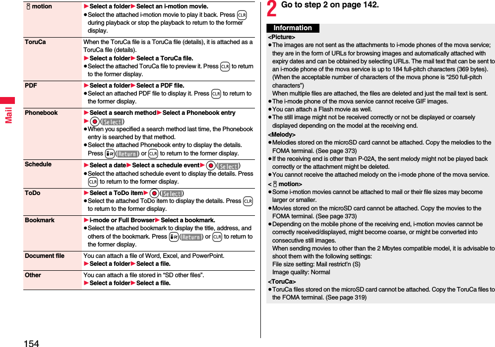 154Mailimotion 1Select a folder1Select an i-motion movie.≥Select the attached i-motion movie to play it back. Press r during playback or stop the playback to return to the former display.ToruCa When the ToruCa file is a ToruCa file (details), it is attached as a ToruCa file (details).1Select a folder1Select a ToruCa file.≥Select the attached ToruCa file to preview it. Press r to return to the former display.PDF 1Select a folder1Select a PDF file.≥Select an attached PDF file to display it. Press r to return to the former display.Phonebook 1Select a search method1Select a Phonebook entry1Oo()≥When you specified a search method last time, the Phonebook entry is searched by that method.≥Select the attached Phonebook entry to display the details. Press i() or r to return to the former display.Schedule 1Select a date1Select a schedule event1Oo()≥Select the attached schedule event to display the details. Press r to return to the former display.ToDo 1Select a ToDo item1Oo()≥Select the attached ToDo item to display the details. Press r to return to the former display.Bookmark 1i-mode or Full Browser1Select a bookmark.≥Select the attached bookmark to display the title, address, and others of the bookmark. Press i() or r to return to the former display.Document file You can attach a file of Word, Excel, and PowerPoint.1Select a folder1Select a file.Other You can attach a file stored in “SD other files”.1Select a folder1Select a file.2Go to step 2 on page 142.Information&lt;Picture&gt;≥The images are not sent as the attachments to i-mode phones of the mova service; they are in the form of URLs for browsing images and automatically attached with expiry dates and can be obtained by selecting URLs. The mail text that can be sent to an i-mode phone of the mova service is up to 184 full-pitch characters (369 bytes). (When the acceptable number of characters of the mova phone is “250 full-pitch characters”) When multiple files are attached, the files are deleted and just the mail text is sent.≥The i-mode phone of the mova service cannot receive GIF images.≥You can attach a Flash movie as well.≥The still image might not be received correctly or not be displayed or coarsely displayed depending on the model at the receiving end.&lt;Melody&gt;≥Melodies stored on the microSD card cannot be attached. Copy the melodies to the FOMA terminal. (See page 373)≥If the receiving end is other than P-02A, the sent melody might not be played back correctly or the attachment might be deleted.≥You cannot receive the attached melody on the i-mode phone of the mova service.&lt;imotion&gt;≥Some i-motion movies cannot be attached to mail or their file sizes may become larger or smaller.≥Movies stored on the microSD card cannot be attached. Copy the movies to the FOMA terminal. (See page 373)≥Depending on the mobile phone of the receiving end, i-motion movies cannot be correctly received/displayed, might become coarse, or might be converted into consecutive still images.When sending movies to other than the 2 Mbytes compatible model, it is advisable to shoot them with the following settings:File size setting: Mail restrict’n (S)Image quality: Normal&lt;ToruCa&gt;≥ToruCa files stored on the microSD card cannot be attached. Copy the ToruCa files to the FOMA terminal. (See page 319)