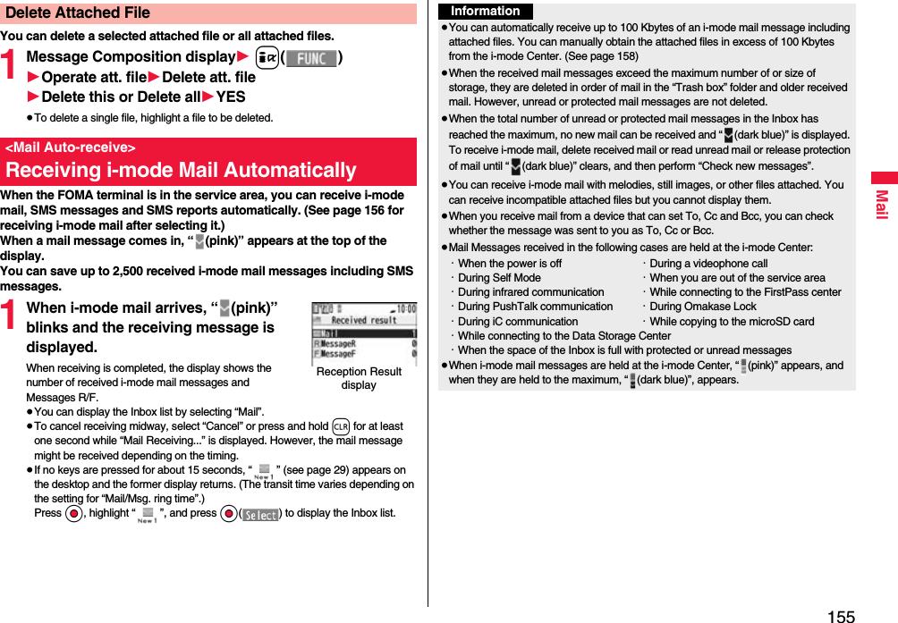 155MailYou can delete a selected attached file or all attached files.1Message Composition display1 i()1Operate att. file1Delete att. file1Delete this or Delete all1YES≥To delete a single file, highlight a file to be deleted.When the FOMA terminal is in the service area, you can receive i-mode mail, SMS messages and SMS reports automatically. (See page 156 for receiving i-mode mail after selecting it.)When a mail message comes in, “ (pink)” appears at the top of the display.You can save up to 2,500 received i-mode mail messages including SMS messages.1When i-mode mail arrives, “ (pink)” blinks and the receiving message is displayed.When receiving is completed, the display shows the number of received i-mode mail messages and Messages R/F.≥You can display the Inbox list by selecting “Mail”.≥To cancel receiving midway, select “Cancel” or press and hold r for at least one second while “Mail Receiving...” is displayed. However, the mail message might be received depending on the timing.≥If no keys are pressed for about 15 seconds, “ ” (see page 29) appears on the desktop and the former display returns. (The transit time varies depending on the setting for “Mail/Msg. ring time”.) Press Oo, highlight “ ”, and press Oo( ) to display the Inbox list.Delete Attached File&lt;Mail Auto-receive&gt;Receiving i-mode Mail AutomaticallyReception Result displayInformation≥You can automatically receive up to 100 Kbytes of an i-mode mail message including attached files. You can manually obtain the attached files in excess of 100 Kbytes from the i-mode Center. (See page 158)≥When the received mail messages exceed the maximum number of or size of storage, they are deleted in order of mail in the “Trash box” folder and older received mail. However, unread or protected mail messages are not deleted.≥When the total number of unread or protected mail messages in the Inbox has reached the maximum, no new mail can be received and “ (dark blue)” is displayed. To receive i-mode mail, delete received mail or read unread mail or release protection of mail until “ (dark blue)” clears, and then perform “Check new messages”.≥You can receive i-mode mail with melodies, still images, or other files attached. You can receive incompatible attached files but you cannot display them.≥When you receive mail from a device that can set To, Cc and Bcc, you can check whether the message was sent to you as To, Cc or Bcc.≥Mail Messages received in the following cases are held at the i-mode Center:・When the power is off ・During a videophone call・During Self Mode ・When you are out of the service area・During infrared communication ・While connecting to the FirstPass center・During PushTalk communication ・During Omakase Lock・During iC communication ・While copying to the microSD card・While connecting to the Data Storage Center・When the space of the Inbox is full with protected or unread messages≥When i-mode mail messages are held at the i-mode Center, “ (pink)” appears, and when they are held to the maximum, “ (dark blue)”, appears.