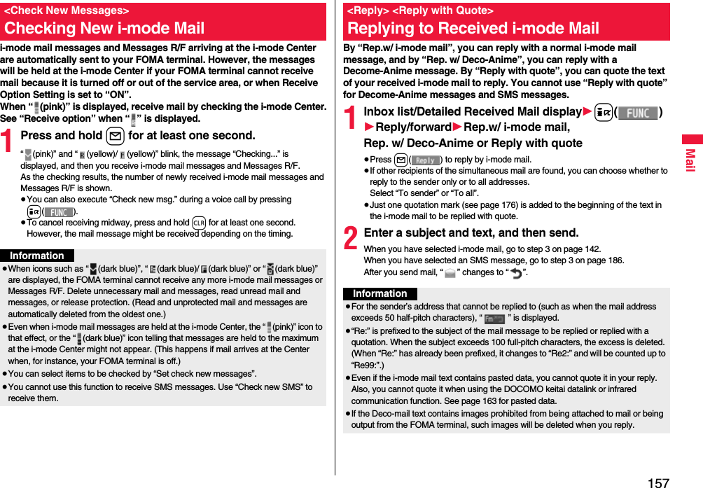 157Maili-mode mail messages and Messages R/F arriving at the i-mode Center are automatically sent to your FOMA terminal. However, the messages will be held at the i-mode Center if your FOMA terminal cannot receive mail because it is turned off or out of the service area, or when Receive Option Setting is set to “ON”.When “ (pink)” is displayed, receive mail by checking the i-mode Center.See “Receive option” when “ ” is displayed.1Press and hold l for at least one second.“ (pink)” and “ (yellow)/ (yellow)” blink, the message “Checking...” is displayed, and then you receive i-mode mail messages and Messages R/F.As the checking results, the number of newly received i-mode mail messages and Messages R/F is shown.≥You can also execute “Check new msg.” during a voice call by pressing i().≥To cancel receiving midway, press and hold r for at least one second. However, the mail message might be received depending on the timing.&lt;Check New Messages&gt;Checking New i-mode MailInformation≥When icons such as “ (dark blue)”, “ (dark blue)/ (dark blue)” or “ (dark blue)” are displayed, the FOMA terminal cannot receive any more i-mode mail messages or Messages R/F. Delete unnecessary mail and messages, read unread mail and messages, or release protection. (Read and unprotected mail and messages are automatically deleted from the oldest one.)≥Even when i-mode mail messages are held at the i-mode Center, the “ (pink)” icon to that effect, or the “ (dark blue)” icon telling that messages are held to the maximum at the i-mode Center might not appear. (This happens if mail arrives at the Center when, for instance, your FOMA terminal is off.)≥You can select items to be checked by “Set check new messages”.≥You cannot use this function to receive SMS messages. Use “Check new SMS” to receive them.By “Rep.w/ i-mode mail”, you can reply with a normal i-mode mail message, and by “Rep. w/ Deco-Anime”, you can reply with a Decome-Anime message. By “Reply with quote”, you can quote the text of your received i-mode mail to reply. You cannot use “Reply with quote” for Decome-Anime messages and SMS messages.1Inbox list/Detailed Received Mail display1i()1Reply/forward1Rep.w/ i-mode mail, Rep. w/ Deco-Anime or Reply with quote≥Press l( ) to reply by i-mode mail.≥If other recipients of the simultaneous mail are found, you can choose whether to reply to the sender only or to all addresses.Select “To sender” or “To all”.≥Just one quotation mark (see page 176) is added to the beginning of the text in the i-mode mail to be replied with quote. 2Enter a subject and text, and then send.When you have selected i-mode mail, go to step 3 on page 142.When you have selected an SMS message, go to step 3 on page 186.After you send mail, “ ” changes to “ ”.&lt;Reply&gt; &lt;Reply with Quote&gt;Replying to Received i-mode MailInformation≥For the sender’s address that cannot be replied to (such as when the mail address exceeds 50 half-pitch characters), “ ” is displayed.≥“Re:” is prefixed to the subject of the mail message to be replied or replied with a quotation. When the subject exceeds 100 full-pitch characters, the excess is deleted. (When “Re:” has already been prefixed, it changes to “Re2:” and will be counted up to “Re99:”.)≥Even if the i-mode mail text contains pasted data, you cannot quote it in your reply. Also, you cannot quote it when using the DOCOMO keitai datalink or infrared communication function. See page 163 for pasted data.≥If the Deco-mail text contains images prohibited from being attached to mail or being output from the FOMA terminal, such images will be deleted when you reply.