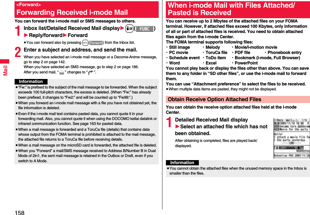 158MailYou can forward the i-mode mail or SMS messages to others.1Inbox list/Detailed Received Mail display1i()1Reply/forward1Forward≥You can forward also by pressing m( ) from the Inbox list.2Enter a subject and address, and send the mail.When you have selected an i-mode mail message or a Decome-Anime message, go to step 2 on page 142.When you have selected an SMS message, go to step 2 on page 186.After you send mail, “ ” changes to “ ”.&lt;Forward&gt;Forwarding Received i-mode MailInformation≥“Fw:” is prefixed to the subject of the mail message to be forwarded. When the subject exceeds 100 full-pitch characters, the excess is deleted. (When “Fw:” has already been prefixed, it changes to “Fw2:” and will be counted up to “Fw99:”.)≥When you forward an i-mode mail message with a file you have not obtained yet, the file information is deleted. ≥Even if the i-mode mail text contains pasted data, you cannot quote it in your forwarding mail. Also, you cannot quote it when using the DOCOMO keitai datalink or infrared communication function. See page 163 for pasted data.≥When a mail message is forwarded and a ToruCa file (details) that contains data whose output from the FOMA terminal is prohibited is attached to the mail message, the attached file returns to a ToruCa file before receiving details.≥When a mail message on the microSD card is forwarded, the attached file is deleted.≥When you “Forward” a mail/SMS message received to Address B/Number B in Dual Mode of 2in1, the sent mail message is retained in the Outbox or Draft, even if you switch to A Mode.You can receive up to 2 Mbytes of the attached files on your FOMA terminal. However, if attached files exceed 100 Kbytes, only information of all or part of attached files is received. You need to obtain attached files again from the i-mode Center.The FOMA terminal supports following files: ・Still image ・Melody ・Movie/i-motion movie・PC movie ・ToruCa file ・PDF file ・Phonebook entry・Schedule event ・ToDo item ・Bookmark (i-mode, Full Browser)・Word ・Excel ・PowerPointYou cannot play back or display the files other than above. You can save them to any folder in “SD other files”, or use the i-mode mail to forward them.You can use “Attachment preference” to select the files to be received.≥When multiple data items are pasted, they might not be displayed.You can obtain the receive option attached files held at the i-mode Center.1Detailed Received Mail display1Select an attached file which has not been obtained.After obtaining is completed, files are played back/displayed.When i-mode Mail with Files Attached/Pasted is ReceivedObtain Receive Option Attached FilesInformation≥You cannot obtain the attached files when the unused memory space in the Inbox is smaller than the files.