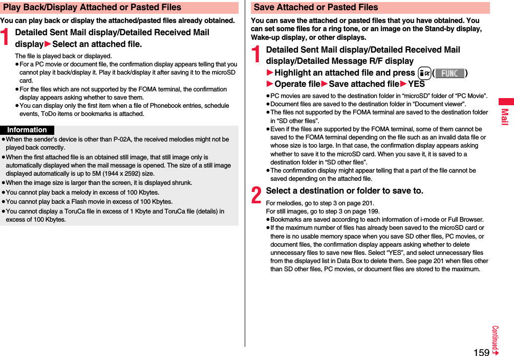 159MailYou can play back or display the attached/pasted files already obtained.1Detailed Sent Mail display/Detailed Received Mail display1Select an attached file.The file is played back or displayed.≥For a PC movie or document file, the confirmation display appears telling that you cannot play it back/display it. Play it back/display it after saving it to the microSD card.≥For the files which are not supported by the FOMA terminal, the confirmation display appears asking whether to save them.≥You can display only the first item when a file of Phonebook entries, schedule events, ToDo items or bookmarks is attached.Play Back/Display Attached or Pasted FilesInformation≥When the sender’s device is other than P-02A, the received melodies might not be played back correctly.≥When the first attached file is an obtained still image, that still image only is automatically displayed when the mail message is opened. The size of a still image displayed automatically is up to 5M (1944 x 2592) size. ≥When the image size is larger than the screen, it is displayed shrunk.≥You cannot play back a melody in excess of 100 Kbytes.≥You cannot play back a Flash movie in excess of 100 Kbytes.≥You cannot display a ToruCa file in excess of 1 Kbyte and ToruCa file (details) in excess of 100 Kbytes.You can save the attached or pasted files that you have obtained. You can set some files for a ring tone, or an image on the Stand-by display, Wake-up display, or other displays.1Detailed Sent Mail display/Detailed Received Mail display/Detailed Message R/F display1Highlight an attached file and press i()1Operate file1Save attached file1YES≥PC movies are saved to the destination folder in “microSD” folder of “PC Movie”.≥Document files are saved to the destination folder in “Document viewer”.≥The files not supported by the FOMA terminal are saved to the destination folder in “SD other files”.≥Even if the files are supported by the FOMA terminal, some of them cannot be saved to the FOMA terminal depending on the file such as an invalid data file or whose size is too large. In that case, the confirmation display appears asking whether to save it to the microSD card. When you save it, it is saved to a destination folder in “SD other files”.≥The confirmation display might appear telling that a part of the file cannot be saved depending on the attached file.2Select a destination or folder to save to.For melodies, go to step 3 on page 201.For still images, go to step 3 on page 199.≥Bookmarks are saved according to each information of i-mode or Full Browser.≥If the maximum number of files has already been saved to the microSD card or there is no usable memory space when you save SD other files, PC movies, or document files, the confirmation display appears asking whether to delete unnecessary files to save new files. Select “YES”, and select unnecessary files from the displayed list in Data Box to delete them. See page 201 when files other than SD other files, PC movies, or document files are stored to the maximum.Save Attached or Pasted Files