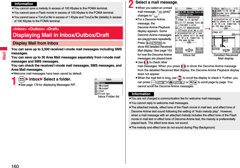 160MailYou can save up to 2,500 received i-mode mail messages including SMS messages. You can save up to 30 Area Mail messages separately from i-mode mail messages and SMS messages.You can check the received i-mode mail messages, SMS messages, and Area Mail messages.≥Welcome mail messages have been saved by default.1l1Inbox1Select a folder.≥See page 178 for displaying Messages R/F.Information≥You cannot save a melody in excess of 100 Kbytes to the FOMA terminal.≥You cannot save a Flash movie in excess of 100 Kbytes to the FOMA terminal.≥You cannot save a ToruCa file in excess of 1 Kbyte and ToruCa file (details) in excess of 100 Kbytes to the FOMA terminal.&lt;Inbox&gt; &lt;Outbox&gt; &lt;Draft&gt;Displaying Mail in Inbox/Outbox/DraftDisplay Mail from InboxInbox Folder list2Select a mail message.≥When you select an unread mail message, “ (pink)” changes to “ ”.≥For a Decome-Anime message, the Decome-Anime Playback display appears. Some Decome-Anime messages are played back repeatedly. Press i( ) to show the detailed Received Mail display. See page 153 for how the Decome-Anime messages are played back.≥Use No to check other mail messages. When you press No to show the Decome-Anime message from the detailed Received Mail display, the Decome-Anime Playback display does not appear.≥When the mail text is long, use Bo to scroll the display to check it. Further, you can press m()/c() or &gt;/&lt; to scroll page by page. You cannot scroll the Decome-Anime messages.Inbox list Detailed Received Mail displayInformation≥You are not charged a communication fee for welcome mail messages.≥You cannot reply to welcome mail messages.≥The attached melody, effect tone of the Flash movie in mail text, and effect tone of Decome-Anime text sound following the setting of “Auto melody play”. However, when a mail message with an attached melody includes the effect tone of the Flash movie in mail text or effect tone of Decome-Anime text, the melody is preferentially played back. The effect tone does not sound.≥The melody and effect tone do not sound during Play Background.