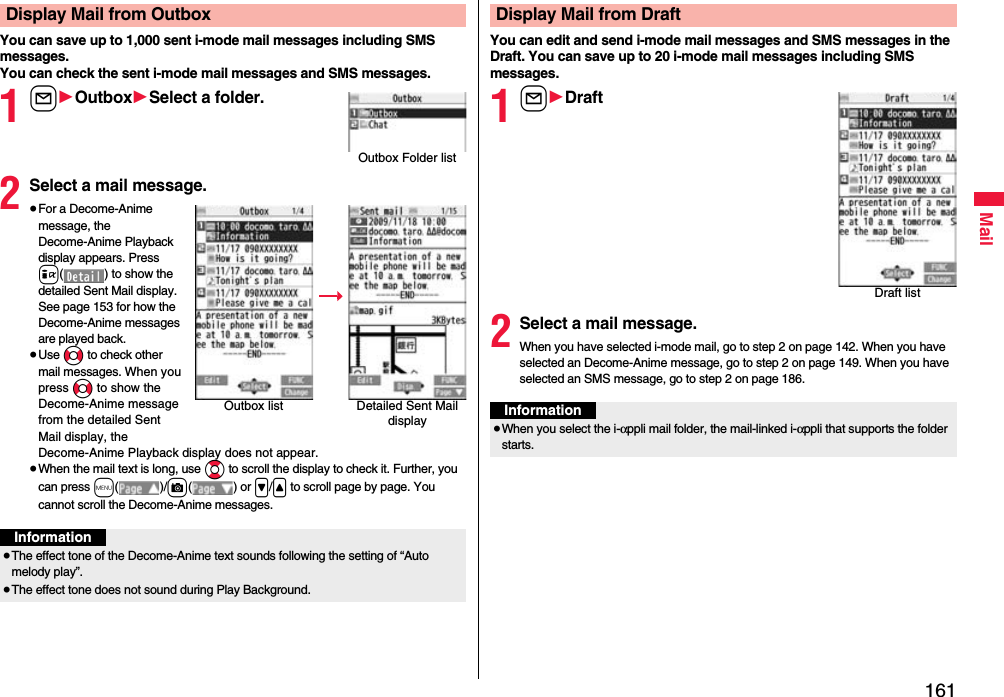 161MailYou can save up to 1,000 sent i-mode mail messages including SMS messages.You can check the sent i-mode mail messages and SMS messages.1l1Outbox1Select a folder.2Select a mail message.≥For a Decome-Anime message, the Decome-Anime Playback display appears. Press i( ) to show the detailed Sent Mail display. See page 153 for how the Decome-Anime messages are played back.≥Use No to check other mail messages. When you press No to show the Decome-Anime message from the detailed Sent Mail display, the Decome-Anime Playback display does not appear.≥When the mail text is long, use Bo to scroll the display to check it. Further, you can press m()/c() or &gt;/&lt; to scroll page by page. You cannot scroll the Decome-Anime messages.Display Mail from OutboxOutbox Folder listOutbox list Detailed Sent Mail displayInformation≥The effect tone of the Decome-Anime text sounds following the setting of “Auto melody play”.≥The effect tone does not sound during Play Background.You can edit and send i-mode mail messages and SMS messages in the Draft. You can save up to 20 i-mode mail messages including SMS messages.1l1Draft2Select a mail message.When you have selected i-mode mail, go to step 2 on page 142. When you have selected an Decome-Anime message, go to step 2 on page 149. When you have selected an SMS message, go to step 2 on page 186.Display Mail from DraftDraft listInformation≥When you select the i-αppli mail folder, the mail-linked i-αppli that supports the folder starts.