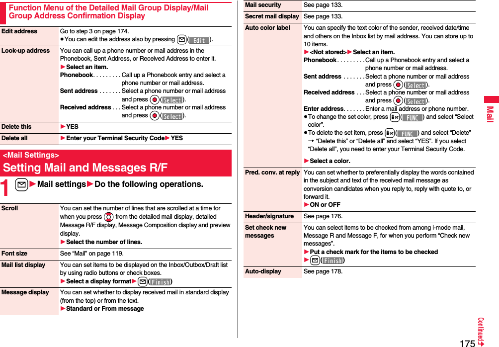 175Mail1l1Mail settings1Do the following operations.Function Menu of the Detailed Mail Group Display/Mail Group Address Confirmation DisplayEdit address Go to step 3 on page 174.≥You can edit the address also by pressing l().Look-up address You can call up a phone number or mail address in the Phonebook, Sent Address, or Received Address to enter it.1Select an item.Phonebook. . . . . . . . . Call up a Phonebook entry and select a phone number or mail address.Sent address . . . . . . . Select a phone number or mail address and press Oo().Received address . . . Select a phone number or mail address and press Oo().Delete this 1YESDelete all 1Enter your Terminal Security Code1YES&lt;Mail Settings&gt;Setting Mail and Messages R/FScroll You can set the number of lines that are scrolled at a time for when you press Bo from the detailed mail display, detailed Message R/F display, Message Composition display and preview display.1Select the number of lines.Font size See “Mail” on page 119.Mail list display You can set items to be displayed on the Inbox/Outbox/Draft list by using radio buttons or check boxes.1Select a display format1l()Message display You can set whether to display received mail in standard display (from the top) or from the text.1Standard or From messageMail security See page 133.Secret mail display See page 133.Auto color label You can specify the text color of the sender, received date/time and others on the Inbox list by mail address. You can store up to 10 items.1&lt;Not stored&gt;1Select an item.Phonebook . . . . . . . . .Call up a Phonebook entry and select a phone number or mail address.Sent address  . . . . . . . Select a phone number or mail address and press Oo().Received address . . . Select a phone number or mail address and press Oo().Enter address. . . . . . . Enter a mail address or phone number.≥To change the set color, press i( ) and select “Select color”.≥To delete the set item, press i( ) and select “Delete”→ “Delete this” or “Delete all” and select “YES”. If you select “Delete all”, you need to enter your Terminal Security Code.1Select a color.Pred. conv. at reply You can set whether to preferentially display the words contained in the subject and text of the received mail message as conversion candidates when you reply to, reply with quote to, or forward it.1ON or OFFHeader/signature See page 176.Set check new messagesYou can select items to be checked from among i-mode mail, Message R and Message F, for when you perform “Check new messages”.1Put a check mark for the items to be checked1l()Auto-display See page 178.