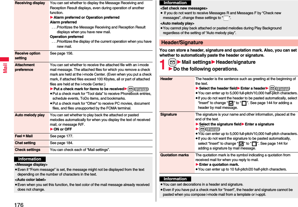 176MailReceiving display You can set whether to display the Message Receiving and Reception Result displays, even during operation of another function.1Alarm preferred or Operation preferredAlarm preferred . . .Prioritizes the Message Receiving and Reception Result displays when you have new mail.Operation preferred . . . Prioritizes the display of the current operation when you have new mail.Receive option settingSee page 156.Attachment preferenceYou can set whether to receive the attached file with an i-mode mail message. The attached files for which you remove a check mark are held at the i-mode Center. (Even when you put a check mark, if attached files exceed 100 Kbytes, all or part of attached files are held at the i-mode Center.)1Put a check mark for items to be received1l()≥Put a check mark for “Tool data” to receive Phonebook entries, schedule events, ToDo items, and bookmarks.≥Put a check mark for “Other” to receive PC movies, document files, and files unsupported by the FOMA terminal.Auto melody play You can set whether to play back the attached or pasted melodies automatically for when you display the text of received mail, or message R/F.1ON or OFFFeel＊Mail See page 177.Chat setting See page 184.Check settings You can check each of “Mail settings”.Information&lt;Message display&gt;≥Even if “From message” is set, the message might not be displayed from the text depending on the number of characters in the text.&lt;Auto color label&gt;≥Even when you set this function, the text color of the mail message already received does not change.You can store a header, signature and quotation mark. Also, you can set whether to automatically paste the header or signature.1l1Mail settings1Header/signature1Do the following operations.&lt;Set check new messages&gt;≥ If you do not want to receive Messages R and Messages F by “Check new messages”, change these settings to “ ”.&lt;Auto melody play&gt;≥You cannot play back attached or pasted melodies during Play Background regardless of the setting of “Auto melody play”.Header/SignatureInformationHeader The header is the sentence such as greeting at the beginning of the text.1Select the header field1Enter a header1l()≥You can enter up to 5,000 full-pitch/10,000 half-pitch characters.≥If you do not want the header to be pasted automatically, select “Insert” to change “ ” to “ ”. See page 144 for adding a header by mail message.Signature The signature is your name and other information, placed at the end of the text.1Select the signature field1Enter a signature1l()≥You can enter up to 5,000 full-pitch/10,000 half-pitch characters.≥If you do not want the signature to be pasted automatically, select “Insert” to change “ ” to “ ”. See page 144 for adding a signature by mail message.Quotation marks The quotation mark is the symbol indicating a quotation from received mail for when you reply to mail.1Enter a quotation mark.≥You can enter up to 10 full-pitch/20 half-pitch characters.Information≥You can set decorations in a header and signature.≥Even if you have put a check mark for “Insert”, the header and signature cannot be pasted when you compose i-mode mail from a template or i-αppli.