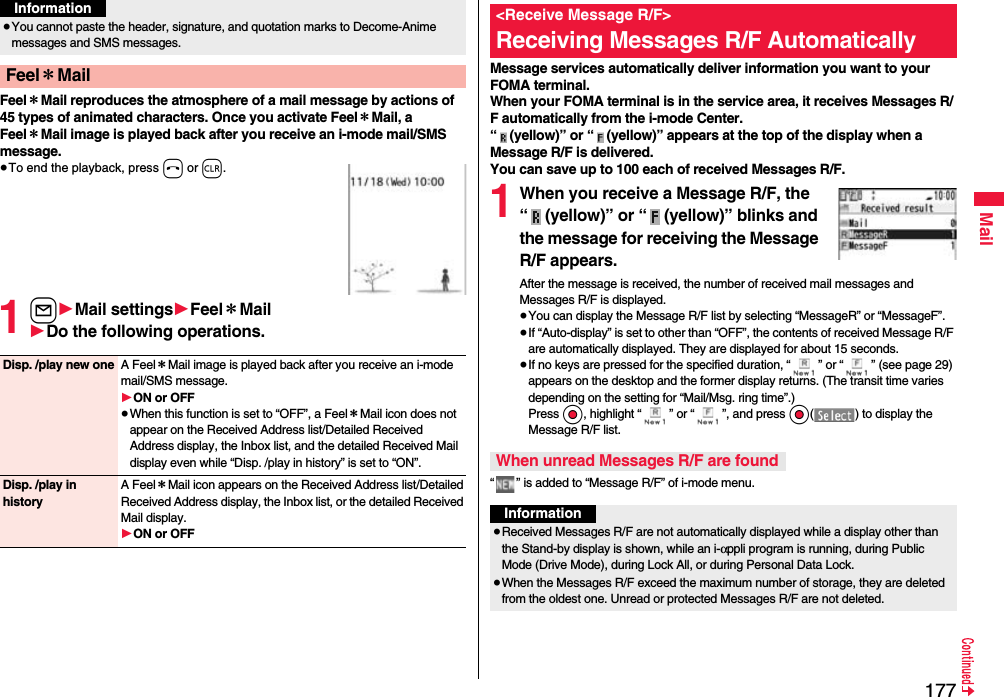 177MailFeel＊Mail reproduces the atmosphere of a mail message by actions of 45 types of animated characters. Once you activate Feel＊Mail, a Feel＊Mail image is played back after you receive an i-mode mail/SMS message.≥To end the playback, press h or r.1l1Mail settings1Feel＊Mail1Do the following operations.≥You cannot paste the header, signature, and quotation marks to Decome-Anime messages and SMS messages.Feel＊MailInformationDisp. /play new one A Feel＊Mail image is played back after you receive an i-mode mail/SMS message.1ON or OFF≥When this function is set to “OFF”, a Feel＊Mail icon does not appear on the Received Address list/Detailed Received Address display, the Inbox list, and the detailed Received Mail display even while “Disp. /play in history” is set to “ON”.Disp. /play in historyA Feel＊Mail icon appears on the Received Address list/Detailed Received Address display, the Inbox list, or the detailed Received Mail display.1ON or OFFMessage services automatically deliver information you want to your FOMA terminal.When your FOMA terminal is in the service area, it receives Messages R/F automatically from the i-mode Center.“ (yellow)” or “ (yellow)” appears at the top of the display when a Message R/F is delivered.You can save up to 100 each of received Messages R/F.1When you receive a Message R/F, the “ (yellow)” or “ (yellow)” blinks and the message for receiving the Message R/F appears.After the message is received, the number of received mail messages and Messages R/F is displayed.≥You can display the Message R/F list by selecting “MessageR” or “MessageF”.≥If “Auto-display” is set to other than “OFF”, the contents of received Message R/F are automatically displayed. They are displayed for about 15 seconds.≥If no keys are pressed for the specified duration, “ ” or “ ” (see page 29) appears on the desktop and the former display returns. (The transit time varies depending on the setting for “Mail/Msg. ring time”.) Press Oo, highlight “ ” or “ ”, and press Oo( ) to display the Message R/F list.“ ” is added to “Message R/F” of i-mode menu.&lt;Receive Message R/F&gt;Receiving Messages R/F AutomaticallyWhen unread Messages R/F are foundInformation≥Received Messages R/F are not automatically displayed while a display other than the Stand-by display is shown, while an i-αppli program is running, during Public Mode (Drive Mode), during Lock All, or during Personal Data Lock.≥When the Messages R/F exceed the maximum number of storage, they are deleted from the oldest one. Unread or protected Messages R/F are not deleted.