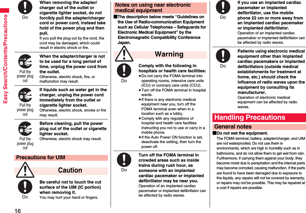 16Easy Search/Contents/PrecautionsWhen removing the adapter/charger out of the outlet or cigarette lighter socket, do not forcibly pull the adapter/charger cord or power cord, instead take hold of the power plug and then pull.If you pull the plug out by the cord, the cord may be damaged, which could result in electric shock or fire.When the adapter/charger is not to be used for a long period of time, unplug the power cord from the outlet.Otherwise, electric shock, fire, or malfunction may result.If liquids such as water get in the charger, unplug the power cord immediately from the outlet or cigarette lighter socket.Otherwise, electric shock, smoke or fire may result.Before cleaning, pull the power plug out of the outlet or cigarette lighter socket.Otherwise, electric shock may result.Be careful not to touch the cut surface of the UIM (IC portion) when removing it.You may hurt your hand or fingers.Precautions for UIM CautionDo Pull the power plug out Pull the power plug out Pull the power plug out Do ■The description below meets “Guidelines on the Use of Radio-communication Equipment such as Cellular Telephones – Safeguards for Electronic Medical Equipment” by the Electromagnetic Compatibility Conference Japan.Comply with the following in hospitals or health care facilities:≥Do not carry the FOMA terminal into operating rooms, intensive care units (ICU) or coronary care units (CCU).≥Turn off the FOMA terminal in hospital wards.≥If there is any electronic medical equipment near you, turn off the FOMA terminal even when in a location such as a lobby.≥Comply with any regulations of hospital and health care facilities instructing you not to use or carry in a mobile phone.≥If the Auto Power ON function is set, deactivate the setting, then turn the power off.Turn off the FOMA terminal in crowded areas such as inside trains during rush hour, as someone with an implanted cardiac pacemaker or implanted defibrillator may be near you.Operation of an implanted cardiac pacemaker or implanted defibrillator can be affected by radio waves.Notes on using near electronic medical equipment WarningDo Do If you use an implanted cardiac pacemaker or implanted defibrillator, use the mobile phone 22 cm or more away from an implanted cardiac pacemaker or implanted defibrillator.Operation of an implanted cardiac pacemaker or implanted defibrillator can be affected by radio waves.Patients using electronic medical equipment other than implanted cardiac pacemakers or implanted defibrillators (outside medical establishments for treatment at home, etc.) should check the influence of radio waves upon the equipment by consulting its manufacturer.Operation of electronic medical equipment can be affected by radio waves.■Do not wet the equipment.The FOMA terminal, battery, adapter/charger, and UIM are not waterproofed. Do not use them in environments, which are high in humidity such as in bathrooms, and do not allow them to get wet from rain. Furthermore, if carrying them against your body, they become moist due to perspiration and the internal parts may become corroded, causing malfunction. If the parts are found to have been damaged due to exposure to the liquids, any repairs will not be covered by warranty, or repairs may not be possible. This may be repaired at a cost if repairs are possible.Handling PrecautionsGeneral notesDo Do 