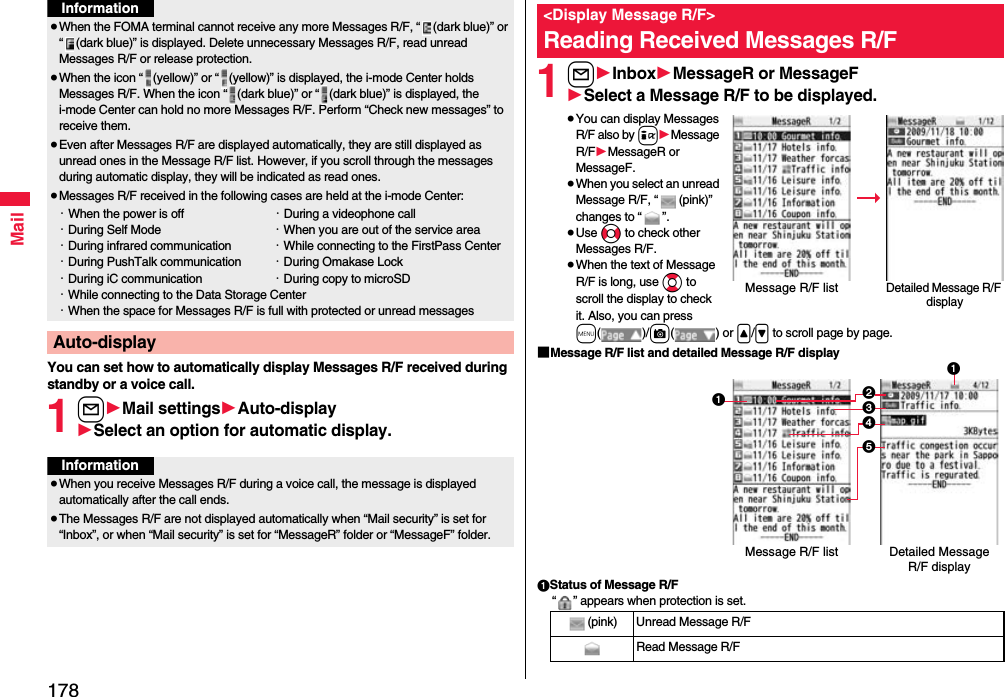 178MailYou can set how to automatically display Messages R/F received during standby or a voice call.1l1Mail settings1Auto-display1Select an option for automatic display.≥When the FOMA terminal cannot receive any more Messages R/F, “ (dark blue)” or “ (dark blue)” is displayed. Delete unnecessary Messages R/F, read unread Messages R/F or release protection.≥When the icon “ (yellow)” or “ (yellow)” is displayed, the i-mode Center holds Messages R/F. When the icon “ (dark blue)” or “ (dark blue)” is displayed, the i-mode Center can hold no more Messages R/F. Perform “Check new messages” to receive them.≥Even after Messages R/F are displayed automatically, they are still displayed as unread ones in the Message R/F list. However, if you scroll through the messages during automatic display, they will be indicated as read ones.≥Messages R/F received in the following cases are held at the i-mode Center:・When the power is off ・During a videophone call・During Self Mode ・When you are out of the service area・During infrared communication ・While connecting to the FirstPass Center・During PushTalk communication ・During Omakase Lock・During iC communication ・During copy to microSD・While connecting to the Data Storage Center・When the space for Messages R/F is full with protected or unread messagesAuto-displayInformationInformation≥When you receive Messages R/F during a voice call, the message is displayed automatically after the call ends.≥The Messages R/F are not displayed automatically when “Mail security” is set for “Inbox”, or when “Mail security” is set for “MessageR” folder or “MessageF” folder.1l1Inbox1MessageR or MessageF1Select a Message R/F to be displayed.≥You can display Messages R/F also by i1Message R/F1MessageR or MessageF.≥When you select an unread Message R/F, “ (pink)” changes to “ ”.≥Use No to check other Messages R/F.≥When the text of Message R/F is long, use Bo to scroll the display to check it. Also, you can press m()/c() or &lt;/&gt; to scroll page by page.■Message R/F list and detailed Message R/F display1Status of Message R/F“ ” appears when protection is set.&lt;Display Message R/F&gt;Reading Received Messages R/FDetailed Message R/F displayMessage R/F list(pink) Unread Message R/FRead Message R/F231451Detailed Message R/F displayMessage R/F list