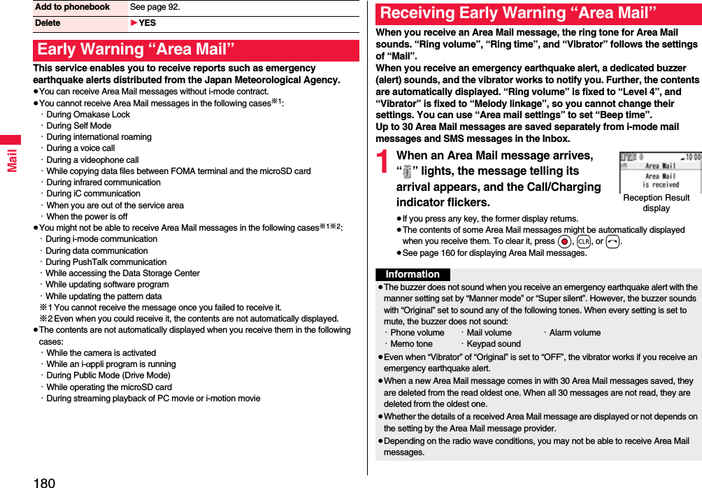 180MailThis service enables you to receive reports such as emergency earthquake alerts distributed from the Japan Meteorological Agency.≥You can receive Area Mail messages without i-mode contract.≥You cannot receive Area Mail messages in the following cases※1:・During Omakase Lock・During Self Mode・During international roaming・During a voice call・During a videophone call・While copying data files between FOMA terminal and the microSD card・During infrared communication・During iC communication・When you are out of the service area・When the power is off≥You might not be able to receive Area Mail messages in the following cases※1※2:・During i-mode communication・During data communication・During PushTalk communication・While accessing the Data Storage Center・While updating software program・While updating the pattern data※1 You cannot receive the message once you failed to receive it.※2 Even when you could receive it, the contents are not automatically displayed.≥The contents are not automatically displayed when you receive them in the following cases:・While the camera is activated・While an i-αppli program is running・During Public Mode (Drive Mode)・While operating the microSD card・During streaming playback of PC movie or i-motion movieAdd to phonebook See page 92.Delete 1YESEarly Warning “Area Mail”When you receive an Area Mail message, the ring tone for Area Mail sounds. “Ring volume”, “Ring time”, and “Vibrator” follows the settings of “Mail”.When you receive an emergency earthquake alert, a dedicated buzzer (alert) sounds, and the vibrator works to notify you. Further, the contents are automatically displayed. “Ring volume” is fixed to “Level 4”, and “Vibrator” is fixed to “Melody linkage”, so you cannot change their settings. You can use “Area mail settings” to set “Beep time”.Up to 30 Area Mail messages are saved separately from i-mode mail messages and SMS messages in the Inbox.1When an Area Mail message arrives, “ ” lights, the message telling its arrival appears, and the Call/Charging indicator flickers.≥If you press any key, the former display returns. ≥The contents of some Area Mail messages might be automatically displayed when you receive them. To clear it, press Oo, r, or h.≥See page 160 for displaying Area Mail messages.Receiving Early Warning “Area Mail”Reception Result displayInformation≥The buzzer does not sound when you receive an emergency earthquake alert with the manner setting set by “Manner mode” or “Super silent”. However, the buzzer sounds with “Original” set to sound any of the following tones. When every setting is set to mute, the buzzer does not sound:・Phone volume ・Mail volume ・Alarm volume・Memo tone ・Keypad sound≥Even when “Vibrator” of “Original” is set to “OFF”, the vibrator works if you receive an emergency earthquake alert.≥When a new Area Mail message comes in with 30 Area Mail messages saved, they are deleted from the read oldest one. When all 30 messages are not read, they are deleted from the oldest one.≥Whether the details of a received Area Mail message are displayed or not depends on the setting by the Area Mail message provider.≥Depending on the radio wave conditions, you may not be able to receive Area Mail messages.