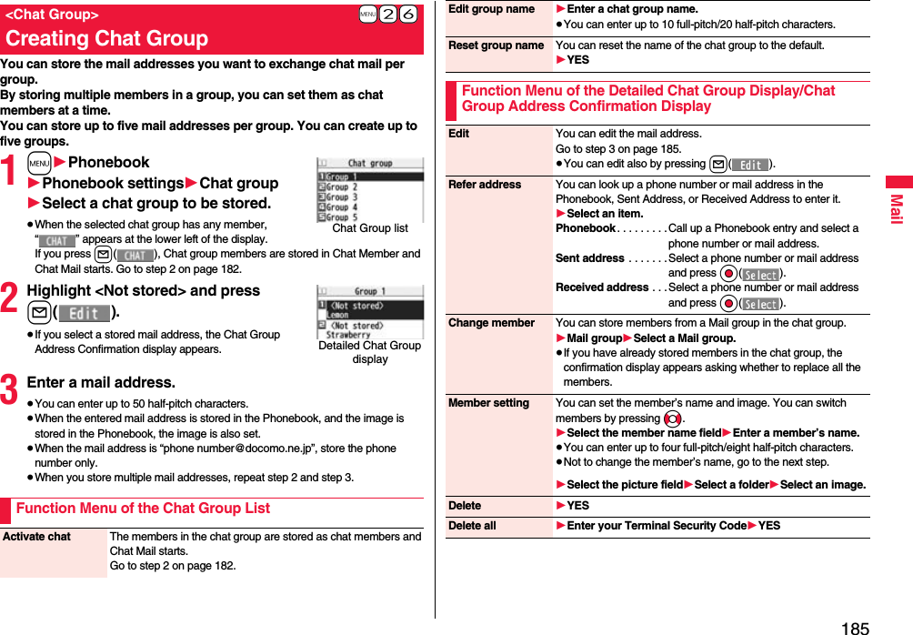 185MailYou can store the mail addresses you want to exchange chat mail per group.By storing multiple members in a group, you can set them as chat members at a time.You can store up to five mail addresses per group. You can create up to five groups.1m1Phonebook1Phonebook settings1Chat group1Select a chat group to be stored.≥When the selected chat group has any member, “ ” appears at the lower left of the display.If you press l( ), Chat group members are stored in Chat Member and Chat Mail starts. Go to step 2 on page 182.2Highlight &lt;Not stored&gt; and press l().≥If you select a stored mail address, the Chat Group Address Confirmation display appears.3Enter a mail address.≥You can enter up to 50 half-pitch characters.≥When the entered mail address is stored in the Phonebook, and the image is stored in the Phonebook, the image is also set.≥When the mail address is “phone number@docomo.ne.jp”, store the phone number only.≥When you store multiple mail addresses, repeat step 2 and step 3.+m-2-6&lt;Chat Group&gt;Creating Chat GroupChat Group listDetailed Chat Group displayFunction Menu of the Chat Group ListActivate chat The members in the chat group are stored as chat members and Chat Mail starts.Go to step 2 on page 182.Edit group name 1Enter a chat group name.≥You can enter up to 10 full-pitch/20 half-pitch characters.Reset group name You can reset the name of the chat group to the default.1YESFunction Menu of the Detailed Chat Group Display/Chat Group Address Confirmation DisplayEdit You can edit the mail address.Go to step 3 on page 185.≥You can edit also by pressing l().Refer address You can look up a phone number or mail address in the Phonebook, Sent Address, or Received Address to enter it. 1Select an item.Phonebook . . . . . . . . .Call up a Phonebook entry and select a phone number or mail address.Sent address  . . . . . . . Select a phone number or mail address and press Oo().Received address . . . Select a phone number or mail address and press Oo().Change member You can store members from a Mail group in the chat group.1Mail group1Select a Mail group.≥If you have already stored members in the chat group, the confirmation display appears asking whether to replace all the members.Member setting You can set the member’s name and image. You can switch members by pressing No.1Select the member name field1Enter a member’s name.≥You can enter up to four full-pitch/eight half-pitch characters.≥Not to change the member’s name, go to the next step.1Select the picture field1Select a folder1Select an image.Delete 1YESDelete all 1Enter your Terminal Security Code1YES