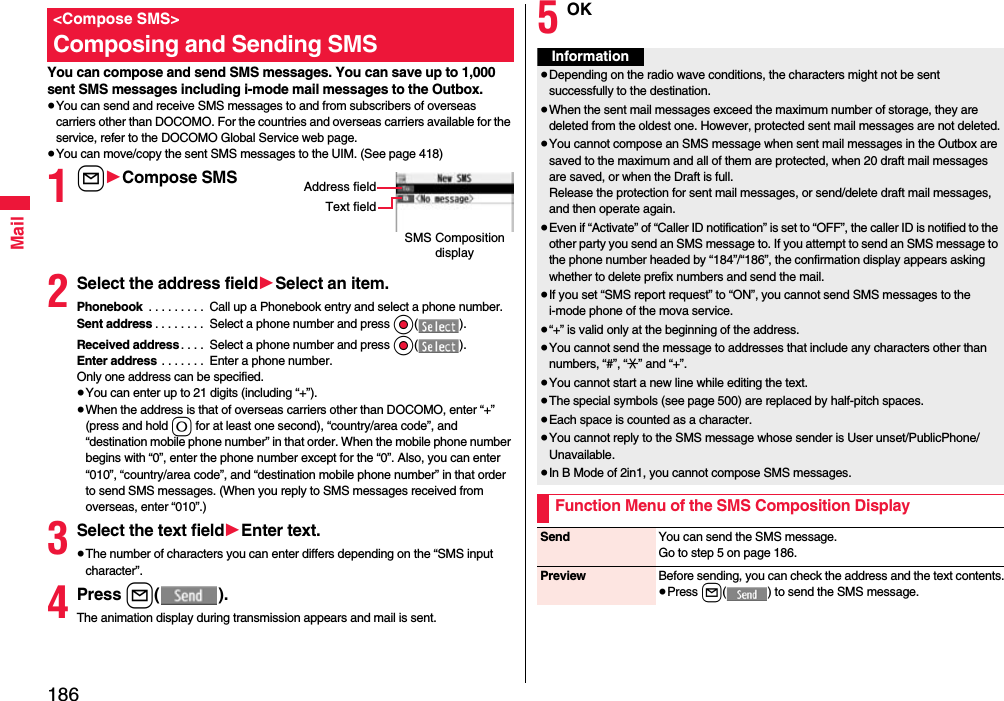 186MailYou can compose and send SMS messages. You can save up to 1,000 sent SMS messages including i-mode mail messages to the Outbox.≥You can send and receive SMS messages to and from subscribers of overseas carriers other than DOCOMO. For the countries and overseas carriers available for the service, refer to the DOCOMO Global Service web page.≥You can move/copy the sent SMS messages to the UIM. (See page 418)1l1Compose SMS2Select the address field1Select an item.Phonebook  . . . . . . . . .  Call up a Phonebook entry and select a phone number.Sent address . . . . . . . .  Select a phone number and press Oo().Received address. . . .  Select a phone number and press Oo().Enter address . . . . . . .  Enter a phone number.Only one address can be specified.≥You can enter up to 21 digits (including “+”).≥When the address is that of overseas carriers other than DOCOMO, enter “+” (press and hold 0 for at least one second), “country/area code”, and “destination mobile phone number” in that order. When the mobile phone number begins with “0”, enter the phone number except for the “0”. Also, you can enter “010”, “country/area code”, and “destination mobile phone number” in that order to send SMS messages. (When you reply to SMS messages received from overseas, enter “010”.)3Select the text field1Enter text.≥The number of characters you can enter differs depending on the “SMS input character”.4Press l().The animation display during transmission appears and mail is sent.&lt;Compose SMS&gt;Composing and Sending SMSSMS Composition displayAddress fieldText field5OKInformation≥Depending on the radio wave conditions, the characters might not be sent successfully to the destination.≥When the sent mail messages exceed the maximum number of storage, they are deleted from the oldest one. However, protected sent mail messages are not deleted.≥You cannot compose an SMS message when sent mail messages in the Outbox are saved to the maximum and all of them are protected, when 20 draft mail messages are saved, or when the Draft is full.Release the protection for sent mail messages, or send/delete draft mail messages, and then operate again.≥Even if “Activate” of “Caller ID notification” is set to “OFF”, the caller ID is notified to the other party you send an SMS message to. If you attempt to send an SMS message to the phone number headed by “184”/“186”, the confirmation display appears asking whether to delete prefix numbers and send the mail.≥If you set “SMS report request” to “ON”, you cannot send SMS messages to the i-mode phone of the mova service.≥“+” is valid only at the beginning of the address.≥You cannot send the message to addresses that include any characters other than numbers, “#”, “:” and “+”.≥You cannot start a new line while editing the text.≥The special symbols (see page 500) are replaced by half-pitch spaces.≥Each space is counted as a character.≥You cannot reply to the SMS message whose sender is User unset/PublicPhone/Unavailable.≥In B Mode of 2in1, you cannot compose SMS messages.Function Menu of the SMS Composition DisplaySend You can send the SMS message.Go to step 5 on page 186.Preview Before sending, you can check the address and the text contents.≥Press l( ) to send the SMS message.