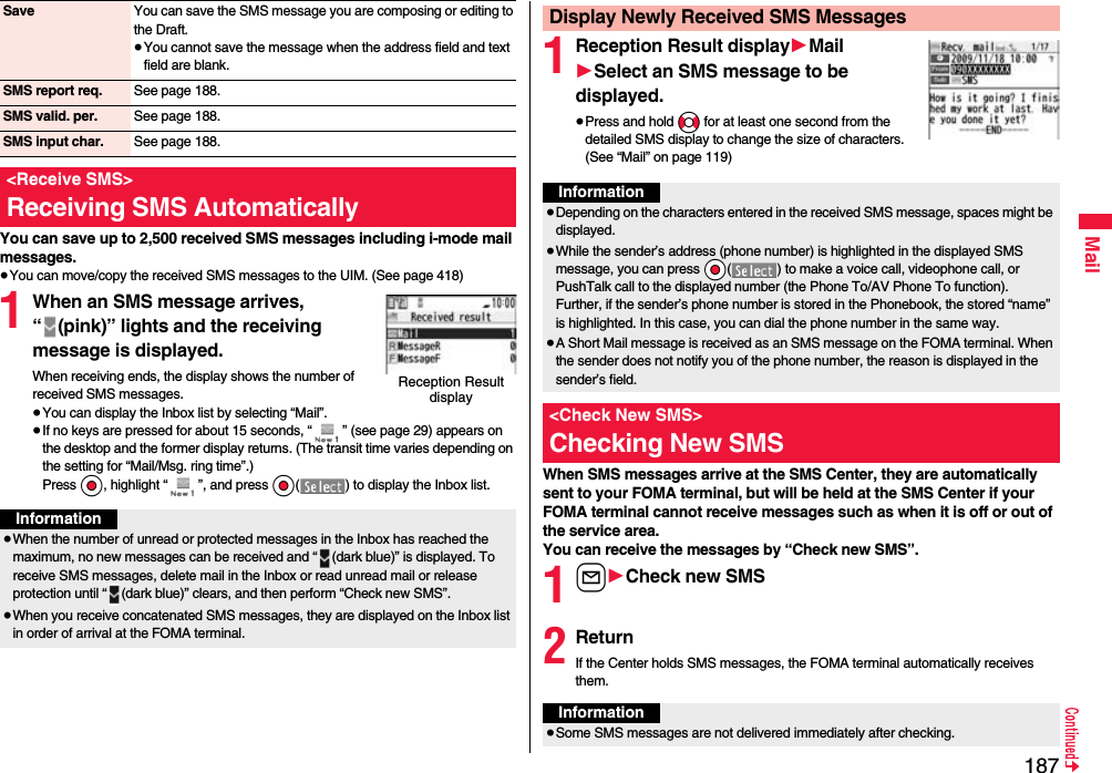 187MailYou can save up to 2,500 received SMS messages including i-mode mail messages.≥You can move/copy the received SMS messages to the UIM. (See page 418)1When an SMS message arrives, “ (pink)” lights and the receiving message is displayed.When receiving ends, the display shows the number of received SMS messages.≥You can display the Inbox list by selecting “Mail”.≥If no keys are pressed for about 15 seconds, “ ” (see page 29) appears on the desktop and the former display returns. (The transit time varies depending on the setting for “Mail/Msg. ring time”.) Press Oo, highlight “ ”, and press Oo( ) to display the Inbox list.Save You can save the SMS message you are composing or editing to the Draft.≥You cannot save the message when the address field and text field are blank.SMS report req. See page 188.SMS valid. per. See page 188.SMS input char. See page 188.&lt;Receive SMS&gt;Receiving SMS AutomaticallyReception Result displayInformation≥When the number of unread or protected messages in the Inbox has reached the maximum, no new messages can be received and “ (dark blue)” is displayed. To receive SMS messages, delete mail in the Inbox or read unread mail or release protection until “ (dark blue)” clears, and then perform “Check new SMS”.≥When you receive concatenated SMS messages, they are displayed on the Inbox list in order of arrival at the FOMA terminal.1Reception Result display1Mail1Select an SMS message to be displayed.≥Press and hold No for at least one second from the detailed SMS display to change the size of characters. (See “Mail” on page 119)When SMS messages arrive at the SMS Center, they are automatically sent to your FOMA terminal, but will be held at the SMS Center if your FOMA terminal cannot receive messages such as when it is off or out of the service area.You can receive the messages by “Check new SMS”.1l1Check new SMS2ReturnIf the Center holds SMS messages, the FOMA terminal automatically receives them.Display Newly Received SMS MessagesInformation≥Depending on the characters entered in the received SMS message, spaces might be displayed.≥While the sender’s address (phone number) is highlighted in the displayed SMS message, you can press *Oo( ) to make a voice call, videophone call, or PushTalk call to the displayed number (the Phone To/AV Phone To function). Further, if the sender’s phone number is stored in the Phonebook, the stored “name” is highlighted. In this case, you can dial the phone number in the same way.≥A Short Mail message is received as an SMS message on the FOMA terminal. When the sender does not notify you of the phone number, the reason is displayed in the sender’s field.&lt;Check New SMS&gt;Checking New SMSInformation≥Some SMS messages are not delivered immediately after checking.