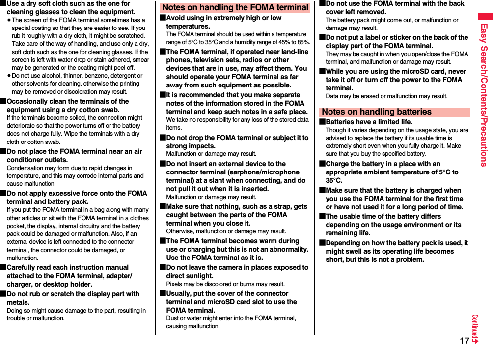 17Easy Search/Contents/Precautions■Use a dry soft cloth such as the one for cleaning glasses to clean the equipment.≥The screen of the FOMA terminal sometimes has a special coating so that they are easier to see. If you rub it roughly with a dry cloth, it might be scratched. Take care of the way of handling, and use only a dry, soft cloth such as the one for cleaning glasses. If the screen is left with water drop or stain adhered, smear may be generated or the coating might peel off.≥Do not use alcohol, thinner, benzene, detergent or other solvents for cleaning, otherwise the printing may be removed or discoloration may result.■Occasionally clean the terminals of the equipment using a dry cotton swab.If the terminals become soiled, the connection might deteriorate so that the power turns off or the battery does not charge fully. Wipe the terminals with a dry cloth or cotton swab.■Do not place the FOMA terminal near an air conditioner outlets.Condensation may form due to rapid changes in temperature, and this may corrode internal parts and cause malfunction.■Do not apply excessive force onto the FOMA terminal and battery pack. If you put the FOMA terminal in a bag along with many other articles or sit with the FOMA terminal in a clothes pocket, the display, internal circuitry and the battery pack could be damaged or malfunction. Also, if an external device is left connected to the connector terminal, the connector could be damaged, or malfunction.■Carefully read each instruction manual attached to the FOMA terminal, adapter/charger, or desktop holder.■Do not rub or scratch the display part with metals.Doing so might cause damage to the part, resulting in trouble or malfunction.■Avoid using in extremely high or low temperatures.The FOMA terminal should be used within a temperature range of 5°C to 35°C and a humidity range of 45% to 85%.■The FOMA terminal, if operated near land-line phones, television sets, radios or other devices that are in use, may affect them. You should operate your FOMA terminal as far away from such equipment as possible.■It is recommended that you make separate notes of the information stored in the FOMA terminal and keep such notes in a safe place.We take no responsibility for any loss of the stored data items.■Do not drop the FOMA terminal or subject it to strong impacts.Malfunction or damage may result.■Do not insert an external device to the connector terminal (earphone/microphone terminal) at a slant when connecting, and do not pull it out when it is inserted.Malfunction or damage may result.■Make sure that nothing, such as a strap, gets caught between the parts of the FOMA terminal when you close it.Otherwise, malfunction or damage may result.■The FOMA terminal becomes warm during use or charging but this is not an abnormality. Use the FOMA terminal as it is.■Do not leave the camera in places exposed to direct sunlight.Pixels may be discolored or burns may result.■Usually, put the cover of the connector terminal and microSD card slot to use the FOMA terminal.Dust or water might enter into the FOMA terminal, causing malfunction. Notes on handling the FOMA terminal■Do not use the FOMA terminal with the back cover left removed. The battery pack might come out, or malfunction or damage may result. ■Do not put a label or sticker on the back of the display part of the FOMA terminal.They may be caught in when you open/close the FOMA terminal, and malfunction or damage may result.■While you are using the microSD card, never take it off or turn off the power to the FOMA terminal. Data may be erased or malfunction may result. ■Batteries have a limited life.Though it varies depending on the usage state, you are advised to replace the battery if its usable time is extremely short even when you fully charge it. Make sure that you buy the specified battery.■Charge the battery in a place with an appropriate ambient temperature of 5°C to 35°C.■Make sure that the battery is charged when you use the FOMA terminal for the first time or have not used it for a long period of time.■The usable time of the battery differs depending on the usage environment or its remaining life.■Depending on how the battery pack is used, it might swell as its operating life becomes short, but this is not a problem.Notes on handling batteries