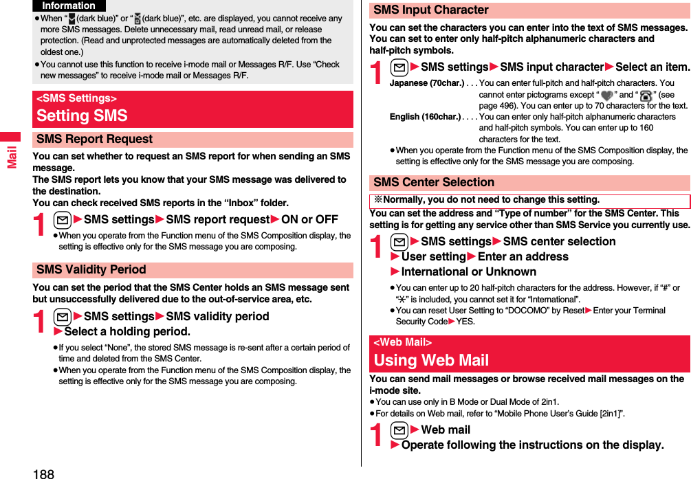 188MailYou can set whether to request an SMS report for when sending an SMS message.The SMS report lets you know that your SMS message was delivered to the destination.You can check received SMS reports in the “Inbox” folder.1l1SMS settings1SMS report request1ON or OFF≥When you operate from the Function menu of the SMS Composition display, the setting is effective only for the SMS message you are composing.You can set the period that the SMS Center holds an SMS message sent but unsuccessfully delivered due to the out-of-service area, etc.1l1SMS settings1SMS validity period1Select a holding period.≥If you select “None”, the stored SMS message is re-sent after a certain period of time and deleted from the SMS Center.≥When you operate from the Function menu of the SMS Composition display, the setting is effective only for the SMS message you are composing.≥When “ (dark blue)” or “ (dark blue)”, etc. are displayed, you cannot receive any more SMS messages. Delete unnecessary mail, read unread mail, or release protection. (Read and unprotected messages are automatically deleted from the oldest one.)≥You cannot use this function to receive i-mode mail or Messages R/F. Use “Check new messages” to receive i-mode mail or Messages R/F.&lt;SMS Settings&gt;Setting SMSSMS Report RequestInformationSMS Validity PeriodYou can set the characters you can enter into the text of SMS messages. You can set to enter only half-pitch alphanumeric characters and half-pitch symbols.1l1SMS settings1SMS input character1Select an item.Japanese (70char.) . . . You can enter full-pitch and half-pitch characters. You cannot enter pictograms except “ ” and “ ” (see page 496). You can enter up to 70 characters for the text.English (160char.). . . . You can enter only half-pitch alphanumeric characters and half-pitch symbols. You can enter up to 160 characters for the text.≥When you operate from the Function menu of the SMS Composition display, the setting is effective only for the SMS message you are composing.You can set the address and “Type of number” for the SMS Center. This setting is for getting any service other than SMS Service you currently use.1l1SMS settings1SMS center selection1User setting1Enter an address1International or Unknown≥You can enter up to 20 half-pitch characters for the address. However, if “#” or “:” is included, you cannot set it for “International”.≥You can reset User Setting to “DOCOMO” by Reset1Enter your Terminal Security Code1YES.You can send mail messages or browse received mail messages on the i-mode site.≥You can use only in B Mode or Dual Mode of 2in1.≥For details on Web mail, refer to “Mobile Phone User’s Guide [2in1]”.1l1Web mail1Operate following the instructions on the display.SMS Input CharacterSMS Center Selection※Normally, you do not need to change this setting.&lt;Web Mail&gt;Using Web Mail