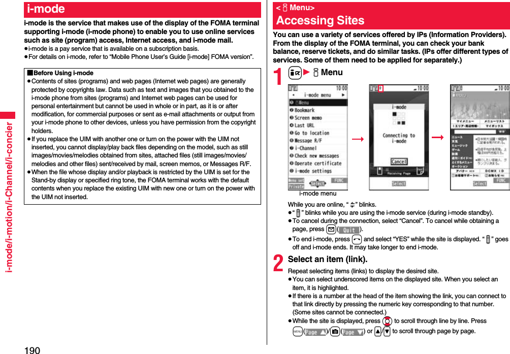 190i-mode/i-motion/i-Channel/i-concieri-mode is the service that makes use of the display of the FOMA terminal supporting i-mode (i-mode phone) to enable you to use online services such as site (program) access, Internet access, and i-mode mail.≥i-mode is a pay service that is available on a subscription basis.≥For details on i-mode, refer to “Mobile Phone User’s Guide [i-mode] FOMA version”.i-mode■Before Using i-mode≥Contents of sites (programs) and web pages (Internet web pages) are generally protected by copyrights law. Data such as text and images that you obtained to the i-mode phone from sites (programs) and Internet web pages can be used for personal entertainment but cannot be used in whole or in part, as it is or after modification, for commercial purposes or sent as e-mail attachments or output from your i-mode phone to other devices, unless you have permission from the copyright holders.≥If you replace the UIM with another one or turn on the power with the UIM not inserted, you cannot display/play back files depending on the model, such as still images/movies/melodies obtained from sites, attached files (still images/movies/melodies and other files) sent/received by mail, screen memos, or Messages R/F.≥When the file whose display and/or playback is restricted by the UIM is set for the Stand-by display or specified ring tone, the FOMA terminal works with the default contents when you replace the existing UIM with new one or turn on the power with the UIM not inserted.You can use a variety of services offered by IPs (Information Providers). From the display of the FOMA terminal, you can check your bank balance, reserve tickets, and do similar tasks. (IPs offer different types of services. Some of them need to be applied for separately.)1i1iMenuWhile you are online, “ ” blinks.≥“ ” blinks while you are using the i-mode service (during i-mode standby).≥To cancel during the connection, select “Cancel”. To cancel while obtaining a page, press l().≥To end i-mode, press h and select “YES” while the site is displayed. “ ” goes off and i-mode ends. It may take longer to end i-mode.2Select an item (link).Repeat selecting items (links) to display the desired site.≥You can select underscored items on the displayed site. When you select an item, it is highlighted.≥If there is a number at the head of the item showing the link, you can connect to that link directly by pressing the numeric key corresponding to that number. (Some sites cannot be connected.)≥While the site is displayed, press Bo to scroll through line by line. Press m()/c() or &lt;/&gt; to scroll through page by page.&lt;iMenu&gt;Accessing Sitesi-mode menu