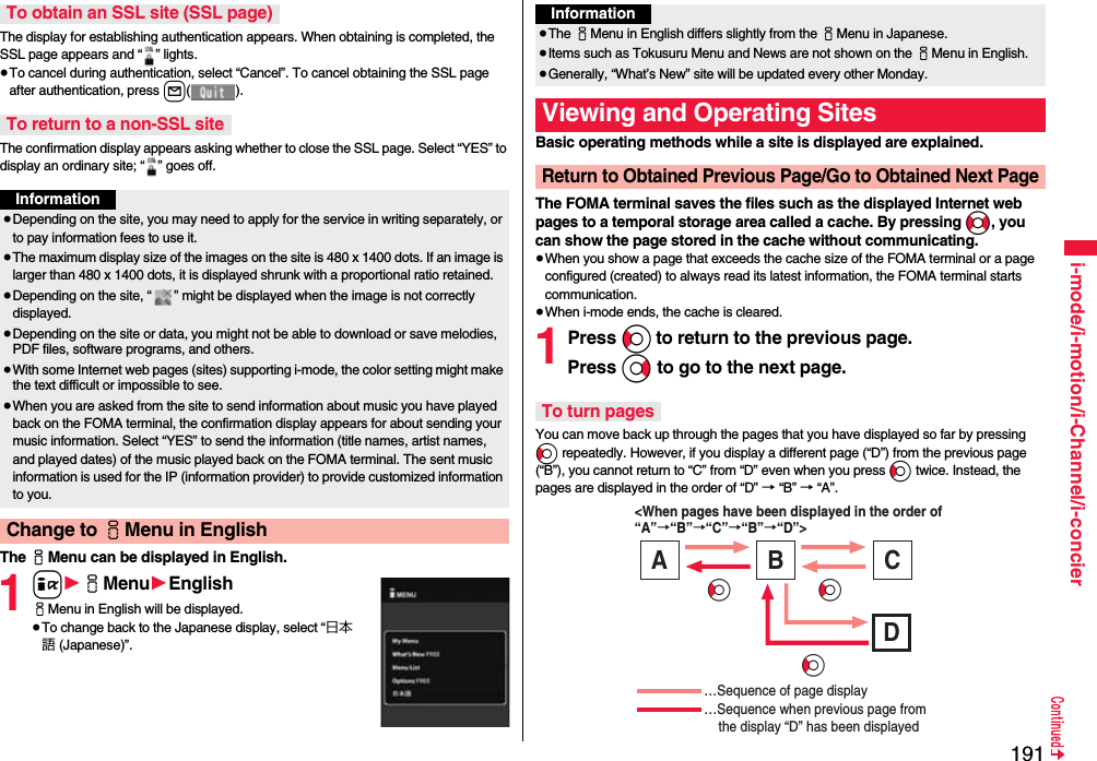 191i-mode/i-motion/i-Channel/i-concierThe display for establishing authentication appears. When obtaining is completed, the SSL page appears and “ ” lights.≥To cancel during authentication, select “Cancel”. To cancel obtaining the SSL page after authentication, press l().The confirmation display appears asking whether to close the SSL page. Select “YES” to display an ordinary site; “ ” goes off.The iMenu can be displayed in English.1i1iMenu1EnglishiMenu in English will be displayed.≥To change back to the Japanese display, select “日本語 (Japanese)”.To obtain an SSL site (SSL page)To return to a non-SSL siteInformation≥Depending on the site, you may need to apply for the service in writing separately, or to pay information fees to use it.≥The maximum display size of the images on the site is 480 x 1400 dots. If an image is larger than 480 x 1400 dots, it is displayed shrunk with a proportional ratio retained.≥Depending on the site, “ ” might be displayed when the image is not correctly displayed.≥Depending on the site or data, you might not be able to download or save melodies, PDF files, software programs, and others.≥With some Internet web pages (sites) supporting i-mode, the color setting might make the text difficult or impossible to see.≥When you are asked from the site to send information about music you have played back on the FOMA terminal, the confirmation display appears for about sending your music information. Select “YES” to send the information (title names, artist names, and played dates) of the music played back on the FOMA terminal. The sent music information is used for the IP (information provider) to provide customized information to you.Change to iMenu in EnglishBasic operating methods while a site is displayed are explained.The FOMA terminal saves the files such as the displayed Internet web pages to a temporal storage area called a cache. By pressing No, you can show the page stored in the cache without communicating.≥When you show a page that exceeds the cache size of the FOMA terminal or a page configured (created) to always read its latest information, the FOMA terminal starts communication.≥When i-mode ends, the cache is cleared.1Press Co to return to the previous page.Press Vo to go to the next page. You can move back up through the pages that you have displayed so far by pressing Co repeatedly. However, if you display a different page (“D”) from the previous page (“B”), you cannot return to “C” from “D” even when you press Co twice. Instead, the pages are displayed in the order of “D” → “B” → “A”.Information≥The iMenu in English differs slightly from the iMenu in Japanese.≥Items such as Tokusuru Menu and News are not shown on the iMenu in English.≥Generally, “What’s New” site will be updated every other Monday.Viewing and Operating SitesReturn to Obtained Previous Page/Go to Obtained Next PageTo turn pages&lt;When pages have been displayed in the order of “A”→“B”→“C”→“B”→“D”&gt; …Sequence of page display …Sequence when previous page from     the display “D” has been displayed A B C D CoCoCo