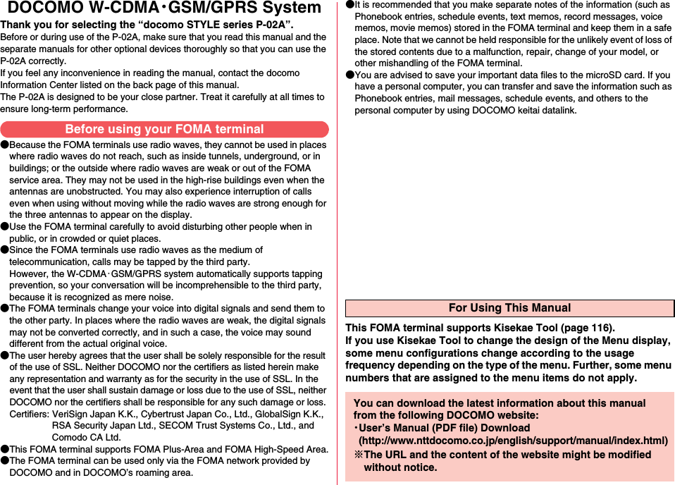 DOCOMO W-CDMA・GSM/GPRS SystemThank you for selecting the “docomo STYLE series P-02A”.Before or during use of the P-02A, make sure that you read this manual and the separate manuals for other optional devices thoroughly so that you can use the P-02A correctly.If you feel any inconvenience in reading the manual, contact the docomo Information Center listed on the back page of this manual.The P-02A is designed to be your close partner. Treat it carefully at all times to ensure long-term performance.●Because the FOMA terminals use radio waves, they cannot be used in places where radio waves do not reach, such as inside tunnels, underground, or in buildings; or the outside where radio waves are weak or out of the FOMA service area. They may not be used in the high-rise buildings even when the antennas are unobstructed. You may also experience interruption of calls even when using without moving while the radio waves are strong enough for the three antennas to appear on the display.●Use the FOMA terminal carefully to avoid disturbing other people when in public, or in crowded or quiet places.●Since the FOMA terminals use radio waves as the medium of telecommunication, calls may be tapped by the third party. However, the W-CDMA・GSM/GPRS system automatically supports tapping prevention, so your conversation will be incomprehensible to the third party, because it is recognized as mere noise.●The FOMA terminals change your voice into digital signals and send them to the other party. In places where the radio waves are weak, the digital signals may not be converted correctly, and in such a case, the voice may sound different from the actual original voice.●The user hereby agrees that the user shall be solely responsible for the result of the use of SSL. Neither DOCOMO nor the certifiers as listed herein make any representation and warranty as for the security in the use of SSL. In the event that the user shall sustain damage or loss due to the use of SSL, neither DOCOMO nor the certifiers shall be responsible for any such damage or loss.Certifiers: VeriSign Japan K.K., Cybertrust Japan Co., Ltd., GlobalSign K.K.,RSA Security Japan Ltd., SECOM Trust Systems Co., Ltd., andComodo CA Ltd.●This FOMA terminal supports FOMA Plus-Area and FOMA High-Speed Area.●The FOMA terminal can be used only via the FOMA network provided by DOCOMO and in DOCOMO’s roaming area.●It is recommended that you make separate notes of the information (such as Phonebook entries, schedule events, text memos, record messages, voice memos, movie memos) stored in the FOMA terminal and keep them in a safe place. Note that we cannot be held responsible for the unlikely event of loss of the stored contents due to a malfunction, repair, change of your model, or other mishandling of the FOMA terminal.●You are advised to save your important data files to the microSD card. If you have a personal computer, you can transfer and save the information such as Phonebook entries, mail messages, schedule events, and others to the personal computer by using DOCOMO keitai datalink.Before using your FOMA terminalFor Using This ManualThis FOMA terminal supports Kisekae Tool (page 116). If you use Kisekae Tool to change the design of the Menu display, some menu configurations change according to the usage frequency depending on the type of the menu. Further, some menu numbers that are assigned to the menu items do not apply.You can download the latest information about this manual from the following DOCOMO website:・User’s Manual (PDF file) Download(http://www.nttdocomo.co.jp/english/support/manual/index.html)※The URL and the content of the website might be modified without notice.