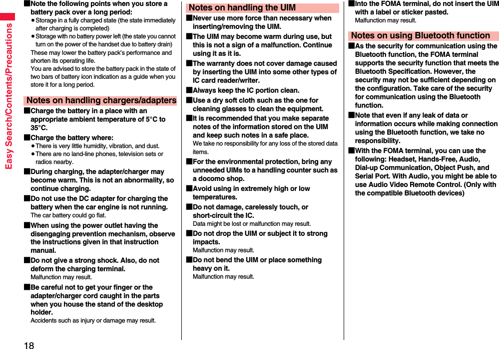 18Easy Search/Contents/Precautions■Note the following points when you store a battery pack over a long period:≥Storage in a fully charged state (the state immediately after charging is completed)≥Storage with no battery power left (the state you cannot turn on the power of the handset due to battery drain)These may lower the battery pack’s performance and shorten its operating life.You are advised to store the battery pack in the state of two bars of battery icon indication as a guide when you store it for a long period.■Charge the battery in a place with an appropriate ambient temperature of 5°C to 35°C.■Charge the battery where:≥There is very little humidity, vibration, and dust.≥There are no land-line phones, television sets or radios nearby.■During charging, the adapter/charger may become warm. This is not an abnormality, so continue charging.■Do not use the DC adapter for charging the battery when the car engine is not running.The car battery could go flat.■When using the power outlet having the disengaging prevention mechanism, observe the instructions given in that instruction manual.■Do not give a strong shock. Also, do not deform the charging terminal.Malfunction may result.■Be careful not to get your finger or the adapter/charger cord caught in the parts when you house the stand of the desktop holder.Accidents such as injury or damage may result.Notes on handling chargers/adapters■Never use more force than necessary when inserting/removing the UIM.■The UIM may become warm during use, but this is not a sign of a malfunction. Continue using it as it is.■The warranty does not cover damage caused by inserting the UIM into some other types of IC card reader/writer.■Always keep the IC portion clean.■Use a dry soft cloth such as the one for cleaning glasses to clean the equipment.■It is recommended that you make separate notes of the information stored on the UIM and keep such notes in a safe place.We take no responsibility for any loss of the stored data items.■For the environmental protection, bring any unneeded UIMs to a handling counter such as a docomo shop.■Avoid using in extremely high or low temperatures.■Do not damage, carelessly touch, or short-circuit the IC.Data might be lost or malfunction may result.■Do not drop the UIM or subject it to strong impacts.Malfunction may result.■Do not bend the UIM or place something heavy on it.Malfunction may result.Notes on handling the UIM ■Into the FOMA terminal, do not insert the UIM with a label or sticker pasted.Malfunction may result.■As the security for communication using the Bluetooth function, the FOMA terminal supports the security function that meets the Bluetooth Specification. However, the security may not be sufficient depending on the configuration. Take care of the security for communication using the Bluetooth function.■Note that even if any leak of data or information occurs while making connection using the Bluetooth function, we take no responsibility.■With the FOMA terminal, you can use the following: Headset, Hands-Free, Audio, Dial-up Communication, Object Push, and Serial Port. With Audio, you might be able to use Audio Video Remote Control. (Only with the compatible Bluetooth devices)Notes on using Bluetooth function