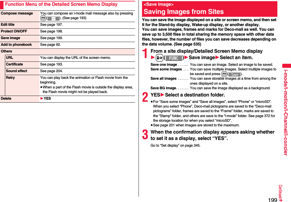 199i-mode/i-motion/i-Channel/i-concierFunction Menu of the Detailed Screen Memo DisplayCompose message You can compose an i-mode mail message also by pressing l( ). (See page 193)Edit title See page 197.Protect ON/OFF See page 198.Save image See page 199.Add to phonebook See page 92.OthersURL You can display the URL of the screen memo.Certificate See page 193.Sound effect See page 204.Retry You can play back the animation or Flash movie from the beginning.≥When a part of the Flash movie is outside the display area, the Flash movie might not be played back.Delete 1YESYou can save the image displayed on a site or screen memo, and then set it for the Stand-by display, Wake-up display, or another display. You can save images, frames and marks for Deco-mail as well. You can save up to 3,500 files in total sharing the memory space with other data files, however, the number of files you can save decreases depending on the data volume. (See page 535)1From a site display/Detailed Screen Memo display1i()1Save image1Select an item.Save one image . . . . . .  You can save an image. Select an image to be saved.Save some images  . . .  You can save multiple images. Select multiple images to be saved and press l().Save all images . . . . . .  You can save storable images at a time from among the ones displayed on a site.Save BG image. . . . . . .  You can save the image displayed as a background.2YES1Select a destination folder.≥For “Save some images” and “Save all images”, select “Phone” or “microSD”. When you select “Phone”, Deco-mail pictograms are saved to the “Deco-mail pictograms” folder, frames are saved to the “Frame” folder, marks are saved to the “Stamp” folder, and others are save to the “i-mode” folder. See page 372 for the storage location for when you select “microSD”.≥See page 201 when images are stored to the maximum.3When the confirmation display appears asking whether to set it as a display, select “YES”.Go to “Set display” on page 345.&lt;Save Image&gt;Saving Images from Sites